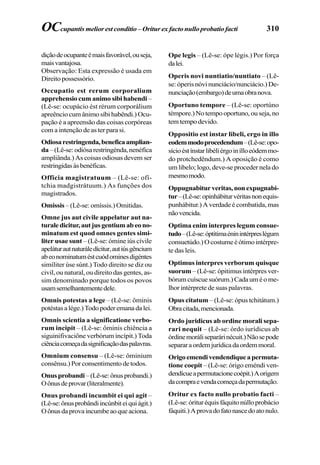 310
diçãodeocupanteémaisfavorável,ouseja,
maisvantajosa.
Observação: Esta expressão é usada em
Direito possessório.
Occupatio est rerum corporalium
apprehensio cum animo sibi habendi –
(Lê-se: ocupácio ést rérum corporálium
apreêncio cum ânimo síbi habêndi.) Ocu-
pação é a apreensão das coisas corpóreas
com a intenção de as ter para si.
Odiosarestringenda,beneficaamplian-
da–(Lê-se:odiósarestringénda,nenéfica
ampliânda.) As coisas odiosas devem ser
restringidasàsbenéficas.
Officia magistratuum – (Lê-se: ofí-
tchia madgistrátuum.) As funções dos
magistrados.
Omissis – (Lê-se: omíssis.) Omitidas.
Omne jus aut civile appelatur aut na-
turaledicitur,autjusgentiumabeono-
minatum est quod omnes gentes simi-
liter usae sunt – (Lê-se: ómine iús cívile
apeláturautnaturáledícitur,autiúsgêncium
abeonominatuméstcuódominesdigéntes
simíliter úse súnt.) Todo direito se diz ou
civil, ou natural, ou direito das gentes, as-
sim denominado porque todos os povos
usamsemelhantementedele.
Omnis potestas a lege – (Lê-se: ôminis
potéstasalége.)Todopoderemanadalei.
Omnis scientia a significatione verbo-
rum incipit – (Lê-se: ôminis chiência a
siguinifivaciône verbórum incípit.) Toda
ciênciacomeçadasignificaçãodaspalavras.
Omnium consensu – (Lê-se: ôminium
consênsu.) Por consentimento de todos.
Onusprobandi –(Lê-se:ônusprobandi.)
Oônusdeprovar(literalmente).
Onus probandi incumbit ei qui agit –
(Lê-se:ônusprobândiincúnbiteiquiágit.)
Oônusdaprovaincumbeaoqueaciona.
Ope legis – (Lê-se: ópe légis.) Por força
dalei.
Operis novi nuntiatio/nuntiato – (Lê-
se: óperis nóvi nunciácio/nunciácio.) De-
nunciação(embargo)deumaobranova.
Oportuno tempore – (Lê-se: oportúno
témpore.)Notempooportuno,ouseja,no
temtempodevido.
Oppositio est instar libeli, ergo in illo
eodemmodoprocedendum–(Lê-se:opo-
sícioéstínstarlibéliérgoinílloeódemmo-
do protchedêndum.) A oposição é como
um libelo; logo, deve-se proceder nela do
mesmomodo.
Oppugnabiturveritas,nonexpugnabi-
tur–(Lê-se:opinhábiturvéritasnonequis-
punhábitur.) A verdade é combatida, mas
nãovencida.
Optima enim interpres legum consue-
tudo–(Lê-se:óptitimaéninintérpreslégum
consuetúdo.)Ocostumeéótimointérpre-
te das leis.
Optimus interpres verborum quisque
suorum – (Lê-se: ópitimus intérpres ver-
bórumcuíscuesuórum.)Cadauméome-
lhor intérprete de suas palavras.
Opus citatum – (Lê-se: ópus tchitátum.)
Obracitada,mencionada.
Ordo juridicus ab ordine morali sepa-
rari nequit – (Lê-se: órdo iurídicus ab
órdinemoráliseparárinécuit.)Nãosepode
separaraordemjurídicadaordemmoral.
Origoemendivendendiqueapermuta-
tione coepit – (Lê-se: órigo eméndi ven-
dendícueapermutacionecoépit.)Aorigem
dacompraevendacomeçadapermutação.
Oritur ex facto nullo probatio facti –
(Lê-se:órituréquisfáquitonúlloprobácio
fáquiti.) Aprovadofatonascedoatonulo.
OCcupantis melior est conditio –Oritur ex facto nullo probatio facti
 
