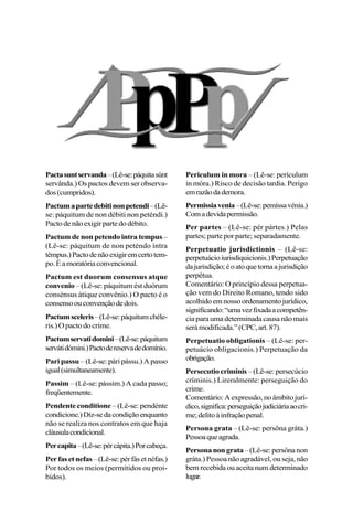 Pactasuntservanda–(Lê-se:páquitasúnt
servânda.) Os pactos devem ser observa-
dos(cumpridos).
Pactumapartedebitinonpetendi–(Lê-
se: páquitum de non débiti non peténdi.)
Pactodenãoexigirpartedodébito.
Pactum de non petendo intra tempus–
(Lê-se: páquitum de non peténdo íntra
témpus.)Pactodenãoexigiremcertotem-
po.Éamoratóriaconvencional.
Pactum est duorum consensus atque
convenio – (Lê-se: páquitum ést duórum
consénsus átique convênio.) O pacto é o
consensoouconvençãodedois.
Pactumsceleris–(Lê-se:páquitumchéle-
ris.) O pacto do crime.
Pactumservatidomini–(Lê-se:páquitum
servátidómini.)Pactodereservadedomínio.
Pari passu – (Lê-se: pári pássu.) A passo
igual(simultaneamente).
Passim – (Lê-se: pássim.) A cada passo;
freqüentemente.
Pendente conditione – (Lê-se: pendénte
condicione.)Diz-sedacondiçãoenquanto
não se realiza nos contratos em que haja
cláusulacondicional.
Percapita–(Lê-se:pércápita.)Porcabeça.
Perfasetnefas–(Lê-se:pérfásetnéfas.)
Por todos os meios (permitidos ou proi-
bidos).
Periculum in mora – (Lê-se: perículum
in móra.) Risco de decisão tardia. Perigo
emrazãodademora.
Permissiavenia–(Lê-se:pemíssavénia.)
Comadevidapermissão.
Per partes – (Lê-se: pér pártes.) Pelas
partes; parte por parte; separadamente.
Perpetuatio jurisdictionis – (Lê-se:
perpetuácioiurisdíquicionis.)Perpetuação
dajurisdição;éoatoquetornaajurisdição
perpétua.
Comentário: O princípio dessa perpetua-
ção vem do Direito Romano, tendo sido
acolhidoemnossoordenamentojurídico,
significando:“umavezfixadaacompetên-
cia para uma determinada causa não mais
serámodificada.”(CPC,art.87).
Perpetuatio obligationis – (Lê-se: per-
petuácio obligacionis.) Perpetuação da
obrigação.
Persecutio criminis –(Lê-se:persecúcio
críminis.) Lireralmente: perseguição do
crime.
Comentário:Aexpressão,noâmbitojurí-
dico,significa:perseguiçãojudiciáriaaocri-
me;delitoàinfraçãopenal.
Persona grata – (Lê-se: persôna gráta.)
Pessoaqueagrada.
Personanongrata–(Lê-se:persônanon
gráta.) Pessoa não agradável, ou seja, não
bem recebida ou aceita num determinado
lugar.
 