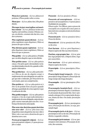 312
Plena in re potestas – (Lê-se: pléna in ré
potéstas.) Pleno poder sobre a coisa.
Plenojure–(Lê-se:plénoiúre.)Depleno
direito.
Pleraque in jure non legibus sed mori-
bus constat –(Lê-se:plerácueiniúrenon
légibus séd móribus cósntat.) Muitas coi-
sas, em direito, constam não das leis, mas
doscostumes.
Plus cogitatum quam dictum – (Lê-se:
plús cogitátum cuam díquitum.) Mais se
pensou do que se disse.
Plus dictum quam cogitatum – (Lê-se:
plús díquitum cúam cogitátum.) Mais se
disse do que se pensou.
Pluspetitio–(Lê-se:plúspetício.)Pedido
quevaialémdaquiloaquesetemdireito.
Plus petitio causa – (Lê-se: plús petício
cáusa.)Atopeloqualodemandanterecla-
madeterminadacoisadoréu,quandoaobri-
gaçãoéalternativa.
Plus petitio loco – (Lê-se: plús petícioló-
co.) Diz-se do ato de alguém exigir o
implementodeumaobrigaçãoemoutrolu-
garquenãooindicado,porforçadeleiou
convenção,paraseucumprimento.
Plus petitio re – (Lê-se: plús petício ré.)
Diz-se do pedido feito em juízo quando
abrangequantidadedecoisasuperioràque
érealmentedevida.
Pluspetitiotempore–(Lê-se:plúspetício
témpore.) Ato de exigir judicialmente o
implementodeumaobrigação,antesdeatin-
gidootermomarcadoparaessefim.Aco-
brançailicitamenteantecipada.
Plus usus sine doctrina quam doctrina
sine usu valet – (Lê-se: plús úsus síne
doquitrínacúamdoquitrínasíneúsuválet.)
Mais vale o uso sem a doutrina do que a
doutrina sem o uso.
Poena praesupponit culpam – (Lê-se:
pena presupónit cúlpam.) A pena pressu-
põe a culpa.
Possessio – (Lê-se: possécio.) Posse.
Possessio ad usucapionem – (Lê-se:
possécioadusucapiônem.)Aposseparaa
finalidadedeusucapião.
Observação: No DRom, para a posse de
usucapião era exigido dois anos para os
bensimóveiseumparaosmóveis(Institutas
2, 42 e 54).
Possessio juris – (Lê-se: possécio iúris.)
Posse de direito.
Possessio rei – (Lê-se: possécio rêi.) Pos-
se da coisa.
Post factum – (Lê-se: póst fáquitum.)
Depois (após) do fato (acontecimento).
Posthoc,ergopropterhoc –(Lê-se:póst
hóc érgo própter hóc.) Depois disto, logo
por causa disto.
Post mortem – (Lê-se: póst mórtem.)
Depois (após) da morte.
Praescriptio–(Lê-se:prescrípicio.)Pres-
crição.
Praescriptio longi temporis – (Lê-se:
prescrípiciolóngitémporis.)Prescriçãode
longotempo(delongaduração).
Praesumptio–(Lê-se:presúmpicio.)Pre-
sunção.
Praesumptio hominis/facti – (Lê-se:
presúmpiciohóminisfáquiti.)Literalmen-
te:presunçãodapessoa/dofato.Istoé:pre-
sunçãoentregueàlivreapreciaçãodapes-
soa, diante do fato. Ou ainda: presunção
comum.
Praesumptiojuris–(Lê-se:presúmpicio
iúris.) Presunção de direito, ou seja, pre-
sunçãolegal.
Praesumptio juris et de jure – (Lê-se:
presúmpicioiúrisetdeiúri.)Presunçãode
direitoesegundoodireito.
Praesumptiojuristantum –(Lê-se:pre-
súmpicio iúris támtum.) Presunção de di-
reito,tão-somente.
PLenainrepotestas–Praesumptiojuristantum
 