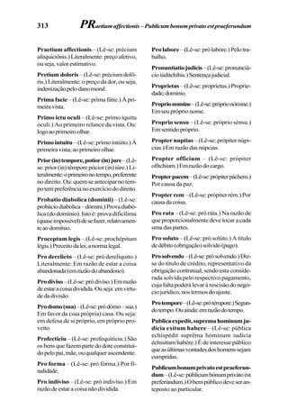 313
Praetium affectionis – (Lê-se: précium
afequiciônis.)Literalmente:preçoafetivo,
ouseja,valorestimativo.
Pretium doloris – (Lê-se: précium dolô-
ris.) Literalmente: o preço da dor, ou seja,
indenizaçãopelodanomoral.
Prima facie – (Lê-se: príma fátie.) À pri-
meiravista.
Primo ictu oculi – (Lê-se: prímo íquitu
óculi.) Ao primeiro relance da vista. Ou:
logoaoprimeiroolhar.
Primo intuitu– (Lê-se: prímo intúito.) À
primeiravista;aoprimeiroolhar.
Prior(in)tempore,potior(in)jure–(Lê-
se:príor(in)têmporepócior(in)iúre.)Li-
teralmente:oprimeironotempo,preferente
no direito. Ou: quem se antecipar no tem-
potempreferêncianoexercíciododireito.
Probatio diabolica (dominii) – (Lê-se:
probáciodiabólica–dómini.)Provadiabó-
lica (do domínio). Isto é: prova dificílima
(quaseimpossível)desefazer,relativamen-
teaodomínio.
Proceptum legis – (Lê-se: prochépitum
légis.)Preceitodalei;anormalegal.
Pro derelicto – (Lê-se: pró derelíquito.)
Literalmente: Em razão de estar a coisa
abandonada(emrazãodoabandono).
Prodiviso–(Lê-se:pródivíso.)Emrazão
deestaracoisadividida.Ouseja:emvirtu-
dedadivisão.
Prodomo(sua)–(Lê-se:pródómo–sua.)
Em favor da (sua própria) casa. Ou seja:
em defesa de si próprio, em próprio pro-
veito.
Profecticiu – (Lê-se: profequitíciu.) São
osbensquefazempartedodoteconstituí-
dopelopai,mãe,ouqualquerascendente.
Pro forma – (Lê-se: pró fórma.) Por fi-
nalidade.
Pro indiviso – (Lê-se: pró indivíso.) Em
razãodeestaracoisanãodividida.
Prolabore–(Lê-se:prólabóre.)Pelotra-
balho.
Pronuntiatiojudicis–(Lê-se:pronunciá-
cioiúditchihis.)Sentençajudicial.
Proprietas–(Lê-se:propríetas.)Proprie-
dade;domínio.
Proprionomine–(Lê-se:próprionómine.)
Emseupróprionome.
Proprio sensu – (Lê-se: próprio sénsu.)
Em sentido próprio.
Propter nuptias – (Lê-se: própiter núpi-
cias.)Emrazãodasnúpcias.
Propter officium – (Lê-se: própiter
ofítchium.)Emrazãodocargo.
Propterpacem–(Lê-se:própiterpáchem.)
Por causa da paz.
Propter rem – (Lê-se: própiter rém.) Por
causadacoisa.
Pro rata – (Lê-se: pró ráta.) Na razão de
que proporcionalmente deve tocar a cada
uma das partes.
Pro soluto – (Lê-se: pró solúto.) A título
dedébito(obrigação)solvido(pago).
Prosolvendo–(Lê-se:prósolvendo.)Diz-
se do título de crédito, representativo da
obrigação contratual, sendo esta conside-
rada solvida pelo respectivo pagamento,
cujafaltapoderálevaràrescisãodonegó-
cio jurídico, nos termos do ajuste.
Protempore–(Lê-se:prótémpore.)Segun-
dotempo.Ouainda:emrazãodotempo.
Publicaexpedit,supremahominumju-
dicia exitum habere – (Lê-se: pública
echispédit suprêma hóminum iudícia
échisitum habére.) É de interesse público
queasúltimasvontadesdoshomenssejam
cumpridas.
Publicumbonumprivatoestpraeferun-
dum–(Lê-se:públicumbónumprivátoést
preferúndum.)Obempúblicodeveseran-
teposto ao particular.
PRaetiumaffectionis–Publicumbonumprivatoestpraeferundum
 