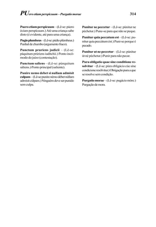 314
Pueroetiamperspicuum–(Lê-se:púero
éciamperspícuum.)Atéumacriançasabe
disto(éevidente,atéparaumacriança).
Pugioplumbeus–(Lê-se:púdioplúmbeus.)
Punhaldechumbo(argumentofraco).
Punctum pruriens judicii – (Lê-se:
páquitum prúriens iudítchii.) Ponto incô-
mododojuízo(contestação).
Punctum saliens – (Lê-se: púnquitum
sáliens.)Pontoprincipal(saliente).
Punire nemo debet si nullam admisit
culpam–(Lê-se:punírenémodébetnúllam
admísitcúlpam.)Ninguémdeveserpunido
semculpa.
PUeroetiamperspicuum–Purgatiomorae
Punitur ne peccetur – (Lê-se: púnitur ne
péchetur.) Pune-se para que não se peque.
Punitur quia peccatum est–(Lê-se:pu-
níturquiapeccátumést.)Puni-seporqueé
pecado.
Punitur ut ne peccetur – (Lê-se: púnitur
út né péchetur.) Punir para não pecar.
Pura obligatio quae sine conditione re-
solvitur – (Lê-se: púra obligácio cúe síne
condicioneresólvitur.)Obrigaçãopuraaque
seresolvesemcondição.
Purgatiomorae–(Lê-se:pugáciomóre.)
Purgaçãodemora.
 