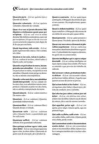 316
Quaestio juris – (Lê-se: quéstio iúris.)
Questãodedireito.
Quaestio voluntatis – (Lê-se: quéstio
voluntátis.) Questão de vontade.
Quae viva voce at jurato dicuntur fide
digniora existimamus quam quae per
scriptum – (Lê-se: cué víva at iuráto
dicúnturfídedinhóraeuistimámuscuamcué
per iscrípitum.) O que se diz de viva voz
ouporjuramentojulgamosmaisdignode
fé do que por escritura.
Quale ingenium, talis oratio – (Lê-se:
quáleingémiumtálisorácio.)Talocaráter,
tal o falar.
Qualem te invenio, talem te judico –
(Lê-se: cuálem té invênio, tálem iudico.)
Qual te acho, tal te julgo.
Quandoestpericuluminmora,incom-
petentianonattenditur–(Lê-se:cuândo
ést perículum in móra, incopetência non
attendítur.)Quandoexisteperigonademo-
ra,nãoseatendeaincompetência.
Quandoverbasuntclara,nonadmittitur
mentisinterpretatio–(Lê-se:cuândovér-
ba súnt clára, non admíttitur méntis inter-
pretácio.) Quando as palavras são claras,
nãoseadmiteainterpretaçãodamente.
Quantiminoris–(Lê-se:cuântiminóris.)
Demenorvalor.
Quantum – (Lê-se: cuântum.) Quantia;
quantidadeindeterminada.
Quantum libet – (Lê-se: cuântum líbet.)
Quandodeseje;àvontade.
Quantum satis – (Lê-se: cuântum
sátis.) Quanto baste; a quantidade que
for suficiente.
Quantum sufficit – (Lê-se: cuântum
súfíchit.)Emquantidadesuficiente.
Qua quisque actione agere volet, eam
ederedebet–(Lê-se:cuacuísqueaquicione
ágera vólet, éa édere débet.) Querendo al-
guémusardeumaação,deveproduzi-la.
Quasi ex contractu –(Lê-se:quáziéquis
contráquitu.)Obrigaçãodecorrentedequa-
se um contrato. Ou simplesmente; quase-
contrato.
Quasiexdelicto/maleficio–(Lê-se:quázi
équis/malefício.)Obrigaçãodecorrentede
umdelito/deumamáação;quase-delito.
Quasipossessio–(Lê-se:quázipossécio.)
Quase-posse.Ouainda:apossededireitos.
Quemessemercatoresdemonstratplu-
ralitas negotiorum – (Lê-se: cuém ésse
mercatóresdemônstratpluralístasnegoció-
rum.)Apluralidadedosnegóciosdemons-
traquemsãooscomerciantes.
Questusintelligiturquiexoperacuique
descendit–(Lê-se:cuêstusintellígiturcuí
équis ópera cuíque descxêndit.) Por lucro
se entende o que provém do trabalho de
cadaum.
Quiaccusarevolunt,probationeshabe-
re debent – (Lê-se: cúi accusáre vólunt,
probaciones habére débent.) Aqueles que
queremacusardevemterasprovas.
Qui actum habet et iter habet – (Lê-se:
cúi áquitum etíter hábet.) Quem tem o di-
reitodeconduzir,temocaminho.
Qui alterius jure utitur, eodem jure uti
debet – (Lê-se: cúi altérius iúre utítur,
eódemiúreútidébet.)Quemusadodireito
deoutrem,deveusardomesmocaminho.
Qui appellat, prior agit – (Lê-se: cúi
apélat, prior ádgit.) Quem apela, age em
primeirolugar.
Quicaditasyllaba,caditatoto–(Lê-se:
cúicadítasílaba,cáditatóto.)Quemperde
uma sílaba, perde o todo.
Quicommodumsentitetincommodum
sentire debet – (Lê-se: cúi commódum
séntitetincommódumdébet.)Quemrece-
beavantagemtambémdevereceberades-
vantagem.
QUaestiojuris– Quicommodumsentitetincommodumsentiredebet
 