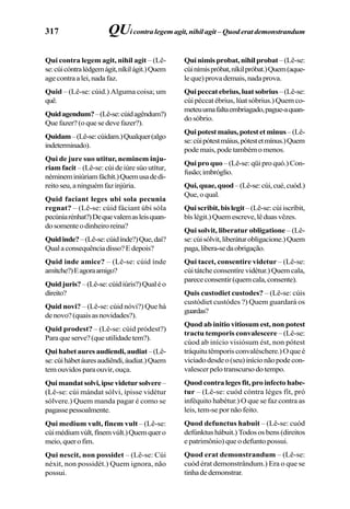 317
Qui contra legem agit, nihil agit – (Lê-
se:cúicóntralédgemágit,níkilágit.)Quem
agecontraalei,nadafaz.
Quid – (Lê-se: cúid.) Alguma coisa; um
quê.
Quidagendum?–(Lê-se:cúidagêndum?)
Que fazer? (o que se deve fazer?).
Quidam–(Lê-se:cúidam.)Qualquer(algo
indeterminado).
Qui de jure suo utitur, neminem inju-
riam facit – (Lê-se: cúi de iúre súo utítur,
némineminiúriamfáchít.)Quemusadedi-
reitoseu,aninguémfazinjúria.
Quid faciant leges ubi sola pecunia
regnat? – (Lê-se: cúid fáciant úbi sóla
pecúniarénhat?)Dequevalemasleisquan-
dosomenteodinheiroreina?
Quidinde?–(Lê-se:cúidínde?)Que,daí?
Qualaconsequênciadisso?Edepois?
Quid inde amice? – (Lê-se: cúid índe
amítche?)Eagoraamigo?
Quidjuris?–(Lê-se:cúidiúris?)Qualéo
direito?
Quid novi? – (Lê-se: cúid nóvi?) Que há
denovo?(quaisasnovidades?).
Quid prodest? – (Lê-se: cúid pródest?)
Paraqueserve?(queutilidadetem?).
Quihabetauresaudiendi,audiat–(Lê-
se:cúihábetáuresaudiêndi,áudiat.)Quem
tem ouvidos para ouvir, ouça.
Quimandatsolvi,ipsevidetursolvere–
(Lê-se: cúi mándat sólvi, ípisse vidétur
sólvere.) Quem manda pagar é como se
pagassepessoalmente.
Qui medium vult, finem vult – (Lê-se:
cúimédiumvúlt,fínemvúlt.)Quemquero
meio,querofim.
Qui nescit, non possidet – (Lê-se: Cúi
néxit, non possidét.) Quem ignora, não
possui.
Quinimisprobat,nihilprobat–(Lê-se:
cúinímispróbat,níkilpróbat.)Quem(aque-
leque)provademais,nadaprova.
Quipeccatebrius,luatsobrius–(Lê-se:
cúi péccat ébrius, lúat sóbrius.) Quem co-
meteuumafaltaembriagado,pague-aquan-
do sóbrio.
Quipotestmaius,potestetminus–(Lê-
se:cúipótestmáius,pótestetmínus.)Quem
podemais,podetambémomenos.
Qui pro quo – (Lê-se: qüi pro quó.) Con-
fusão;imbróglio.
Qui,quae,quod–(Lê-se:cúi,cué,cuód.)
Que,oqual.
Quiscribit,bislegit–(Lê-se:cúiiscríbit,
bíslégit.)Quemescreve,lêduasvêzes.
Qui solvit, liberatur obligatione – (Lê-
se:cúisólvit,liberáturobligacione.)Quem
paga,libera-sedaobrigação.
Qui tacet, consentire videtur – (Lê-se:
cúi tátche consentíre vidétur.) Quem cala,
parececonsentir(quemcala,consente).
Quis custodiet custodes? – (Lê-se: cúis
custódiet custódes ?) Quem guardará os
guardas?
Quod ab initio vitiosum est, non potest
tractu temporis convalescere – (Lê-se:
cúod ab início visiósum ést, non pótest
tráquitutêmporisconvaléschere.)Oqueé
viciadodesdeo(seu)inícionãopodecon-
valescer pelo transcurso do tempo.
Quodcontralegesfit,proinfectohabe-
tur – (Lê-se: cuód cóntra léges fít, pró
inféquito habétur.) O que se faz contra as
leis, tem-se por não feito.
Quod defunctus habuit – (Lê-se: cuód
defúnktushábuit.)Todososbens(direitos
e patrimônio) que o defunto possui.
Quod erat demonstrandum – (Lê-se:
cuód érat demonstrândum.) Era o que se
tinhadedemonstrar.
QUi contra legem agit, nihil agit – Quod erat demonstrandum
 