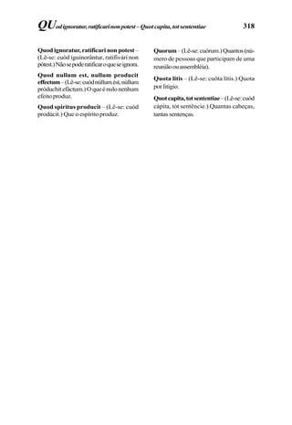 318
Quod ignoratur, ratificari non potest–
(Lê-se: cuód iguinorântur, ratifivári non
pótest.)Nãosepoderatificaroqueseignora.
Quod nullum est, nullum producit
effectum–(Lê-se:cuódnúllumést,núllum
próduchitefáctum.)Oqueénulonenhum
efeito produz.
Quod spiritus producit – (Lê-se: cuód
prodúcit.) Que o espírito produz.
QUodignoratur,ratificarinonpotest–Quot capita, tot sententiae
Quorum–(Lê-se:cuórum.)Quantos(nú-
mero de pessoas que participam de uma
reuniãoouassembléia).
Quota litis – (Lê-se: cuóta lítis.) Quota
porlitígio.
Quotcapita,totsententiae–(Lê-se:cuód
cápita, tót sentêncie.) Quantas cabeças,
tantas sentenças.
 