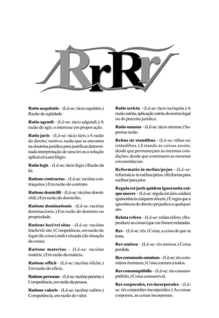 Ratioaequitatis–(Lê-se:rácioequitátis.)
Razãodeeqüidade.
Ratio agendi – (Lê-se: rácio adgendi.) A
razão de agir; o interesse em propor ação.
Ratio juris – (Lê-se: rácio iúris.) A razão
do direito; motivo, razão que se encontra
nadoutrinajurídicaparajustificardetermi-
nadainterpretaçãodeumaleiouasolução
aplicávelaumlitígio.
Ratiolegis–(Lê-se:ráciolégis.)Razãoda
lei.
Rationecontractus–(Lê-se:raciônecon-
tráquitus.) Em razão do contrato.
Rationedomicilli–(Lê-se:ráciônedomit-
chíli.)Emrazãododomicílio.
Ratione dominationis – (Lê-se: raciône
dominacionis.) Em razão do domínio ou
propriedade.
Ratione loci/rei sitae – (Lê-se: raciône
lótchi/rêisíte.)Competência,emrazãodo
lugar/da coisa (onde) situada (da situação
dacoisa).
Ratione materiae – (Lê-se: raciône
matérie.)Emrazãodamatéria.
Ratione officii – (Lê-se: raciône ófiche.)
Emrazãodoofício.
Rationepersonae–(Lê-se:raciônepersône.)
Competência,emrazãodapessoa.
Rationevaloris–(Lê-se:raciônevalôris.)
Competência,emrazãodovalor.
Ratioscricta–(Lê-se:rácioiscríquita.)A
razãoestrita;aplicaçãoestritadanormalegal
oudopreceitojurídico.
Ratiosumma–(Lê-se:ráciosúmma.)Su-
premarazão.
Rebus sic standibus – (Lê-se: rébus sic
istândibus.) Estando as coisas assim;
desde que permaneçam as mesmas con-
dições; desde que continuem as mesmas
circunstâncias.
Reformatio in melius/pejus – (Lê-se:
reformácioinmélius/pêius.)Reformapara
melhor/parapior.
Regulaestjurisquidemignorantiacui-
quenocere–(Lê-se:régulaéstiúriscuídem
iguinorânciacuíquemnôcere.)Éregraquea
ignorânciadodireitoprejudicaaqualquer
um.
Relatarefero–(Lê-se:relataréfero.)Re-
produzoascoisas(quemeforam)relatadas.
Res–(Lê-se:rés.)Coisa;acoisadequese
trata.
Res amissa – (Lê-se: rés amíssa.) Coisa
perdida.
Rescommunisomnium–(Lê-se:réscom-
múnisôminium.)Coisacomumatodos.
Resconsumptibilis–(Lê-se:résconsum-
pitíbilis.)Coisaconsumível.
Res corporales, res incorporales – (Lê-
se:réscorporálesincorporáles.)Ascoisas
corporais, as coisas incorporais.
 