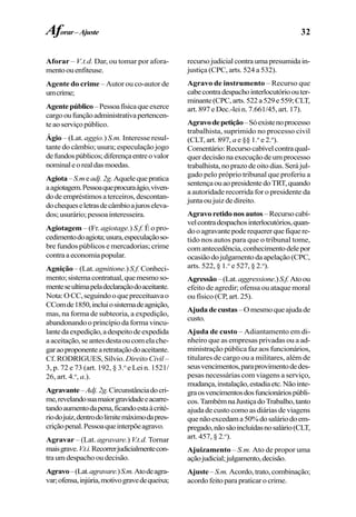 32
Aforar – V.t.d. Dar, ou tomar por afora-
mentoouenfiteuse.
Agente do crime – Autor ou co-autor de
umcrime;
Agentepúblico–Pessoafísicaqueexerce
cargooufunçãoadministrativapertencen-
teaoserviçopúblico.
Ágio – (Lat. aggio.) S.m. Interesse resul-
tante do câmbio; usura; especulação jogo
defundospúblicos;diferençaentreovalor
nominaleorealdasmoedas.
Agiota–S.meadj.2g.Aquelequepratica
aagiotagem.Pessoaqueprocuraágio,viven-
dodeempréstimosaterceiros,descontan-
dochequeseletrasdecâmbioajuroseleva-
dos;usurário;pessoainteresseira.
Agiotagem – (Fr. agiotage.) S.f. É o pro-
cedimentodoagiota;usura,especulaçãoso-
bre fundos públicos e mercadorias; crime
contraaeconomiapopular.
Agnição – (Lat. agnitione.) S.f. Conheci-
mento;sistemacontratual,quemesmoso-
menteseultimapeladeclaraçãodoaceitante.
Nota:OCC,seguindooquepreceituavao
CComde1850,incluiosistemadeagnição,
mas, na forma de subteoria, a expedição,
abandonando o princípio da forma vincu-
lantedaexpedição,adespeitodeexpedida
aaceitação,seantesdestaoucomelache-
garaoproponentearetrataçãodoaceitante.
Cf. RODRIGUES, Sílvio. Direito Civil –
3, p. 72 e 73 (art. 192, § 3.o
e Lei n. 1521/
26, art. 4.o
, a.).
Agravante–Adj.2g.Circunstânciadocri-
me,revelandosuamaiorgravidadeeacarre-
tandoaumentodapena,ficandoestaàcrité-
riodojuiz,dentrodolimitemáximodapres-
criçãopenal.Pessoaqueinterpõeagravo.
Agravar – (Lat. agravare.) V.t.d. Tornar
maisgrave.V.t.i.Recorrerjudicialmentecon-
tra um despacho ou decisão.
Agravo–(Lat.agravare.)S.m.Atodeagra-
var;ofensa,injúria,motivogravedequeixa;
recursojudicialcontraumapresumidain-
justiça (CPC, arts. 524 a 532).
Agravo de instrumento – Recurso que
cabecontradespachointerlocutórioouter-
minante(CPC,arts.522a529e559;CLT,
art. 897 e Dec.-lei n. 7.661/45, art. 17).
Agravodepetição–Sóexistenoprocesso
trabalhista, suprimido no processo civil
(CLT, art. 897, a e §§ 1.o
e 2.o
).
Comentário:Recursocabívelcontraqual-
quer decisão na execução de um processo
trabalhista,noprazodeoitodias.Serájul-
gado pelo próprio tribunal que proferiu a
sentençaouaopresidentedoTRT,quando
a autoridade recorrida for o presidente da
junta ou juiz de direito.
Agravoretidonosautos –Recursocabí-
velcontradespachosinterlocutórios,quan-
dooagravantepoderequererquefiquere-
tido nos autos para que o tribunal tome,
comantecedência,conhecimentodelepor
ocasiãodojulgamentodaapelação(CPC,
arts. 522, § 1.o
e 527, § 2.o
).
Agressão–(Lat.aggressione.)S.f.Atoou
efeito de agredir; ofensa ou ataque moral
ou físico (CP, art. 25).
Ajudadecustas–Omesmoqueajudade
custo.
Ajuda de custo – Adiantamento em di-
nheiro que as empresas privadas ou a ad-
ministração pública faz aos funcionários,
titulares de cargo ou a militares, além de
seusvencimentos,paraprovimentodedes-
pesas necessárias com viagens a serviço,
mudança,instalação,estadiaetc.Nãointe-
graosvencimentosdosfuncionáriospúbli-
cos.TambémnaJustiçadoTrabalho,tanto
ajuda de custo como as diárias de viagens
quenãoexcedama50%dosaláriodoem-
pregado,nãosãoincluídasnosalário(CLT,
art. 457, § 2.o
).
Ajuizamento – S.m. Ato de propor uma
açãojudicial;julgamento,decisão.
Ajuste– S.m. Acordo,trato,combinação;
acordofeitoparapraticarocrime.
Aforar–Ajuste
 