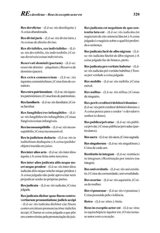 320
Res derelictae– (Lê-se: rés dereléquite.)
Acoisaabandonada.
Resdivinijuris –(Lê-se:résdivíniiúris.)
As coisas do direito divino.
Res divisibiles, res indivisibiles – (Lê-
se: rés devisíbilis, rés indivissíbilis.) Coi-
sasdivisíveis/coisasindivisíveis.
Reservati dominii (pactum) – (Lê-se:
reserváti dómini – páquitum.) Reserva de
domínio(pacto).
Res extra commercium – (Lê-se: rés
équistracommértchium.)Coisaforadoco-
mércio.
Resextrapatrimonium–(Lê-se:réséquis-
trapatrimônium.)Coisaforadopatrimônio.
Resfamiliaris–(Lê-se:résfamiliáris.)Coi-
safamiliar.
Res fungibiles/res infungibiles – (Lê-
se:résfungíbiles/résinfungíbiles.)Coisas
fungíveis/coisasinfungíveis.
Resinconsumptibilis–(Lê-se:résincon-
supitíbilis.)Coisainconsumível.
Res in judicium deducta – (Lê-se: rés in
iudítchium dedúquita.) A coisa (pedido/
objeto)trazidaemjuízo.
Resinteraliosacta–(Lê-se:résínterálios
áquita.) A coisa feita entre terceiros.
Res inter alios judicata aliis neque no-
cetnequeprodest–(Lê-se:résínterálios
iudicátaáliisnéquenótchenéquepródest.)
A coisa julgada não pode aproveitar nem
prejudicar senão às próprias partes.
Resjudicata–(Lê-se:résiudicáta.)Coisa
julgada.
Resjudicatadiciturquaefinemcontro-
vertiarumpronuntiationejudicisaccipi
– (Lê-se: rés iudicáta díchítur cúe fínem
contoverciárum pronunciaciône iúdichis
áccipi.)Chama-secoisajulgadaaquepõe
emcontrovérsiaspelapronunciaçãodojuiz.
Res judicata est negotium de quo sen-
tentia lata est – (Lê-se: rés iudicáta ést
negóciumdecúosetencialátaést.)Acoisa
julgadaéonegóciosobreoqualfoiproferi-
daasentença.
Resjudicatafacitdealbonigrum –(Lê-
se: rés iudicáta fátchit de álbo nígrum.) A
coisajulgadafazdobranco,preto.
Resjudicataproveritatehabetur–(Lê-
se:résiudicátapróveritátehabébur.)Tem-
seporverdadeacoisajulgada.
Res mobilis – (Lê-se: rés móbilis.) Coisa
móvel.
Res nullius – (Lê-se: rés níllius.) Coisas
deninguém.
Res perit creditori/debitori/domino –
(Lê-se:réspéritcréditor/debitóri/dómino.)
Acoisapereceparaocredor/odevedor/o
senhor(odono).
Res publica/privatae –(Lê-se:réspúbli-
ca/priváte.)Coisaspúblicas/privadas(par-
ticulares).
Ressacra–(Lê-se:réssácra.)Coisasagrada.
Ressingulorum–(Lê-se:réssingulórum.)
Coisadecadaum.
Restitutioinintegum–(Lê-se:restitúcio
in íntegrum.) Restituição por inteiro (na
íntegra).
Resuniversitatis–(Lê-se:résuniversitá-
tis.)Coisadacomunidade;universalidade.
Resuxoriae –(Lê-se:résuquisórie.)Coi-
sadamulher.
Resvipossessae–(Lê-se:résvípossésse.)
Coisapossuídapelaviolência.
Retro – (Lê-se: rétro.) Atrás.
Reus in exceptio actor est – (Lê-se: réus
in equischépicio áquitor ést.) O réu torna-
seautorcomaexceção.
REsderelictae–Reusinexceptioactorest
 