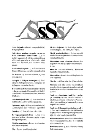 Sanctio juris – (Lê-se: sânquicio iúris.)
Sançãojurídica.
Scire leges non hoc est verba earum te-
nere sed vim ac potestatem – (Lê-se:
ischírelégesnonókéstvérbaeárumténere
séd vim ác potestátem.) Saber a lei não é
reter suas palavras, mas sua força e seu
poder.
Secundum legem – (Lê-se: secúndum
légem.)Deacordocomalei(segundoalei).
Se movens – (Lê-se: cê móvens.) Que se
move por si.
Semper et ubique unum jus – (Lê-se:
sêmperetúbiqueúnumiús.)Sempreeem
toda parte é um só o direito.
Sententia debet esse conformis libello
–(Lê-se:sentênciadébetconfórmislibélo.)
A sentença deve ser conforme ao libelo
(pedido).
Sententia judicialis – (Lê-se: sentência
iuditchiális.)Juízo;sentença;decisão.
Sententia legis – (Lê-se: sentência légis.)
Asentençadalei;avontadedolegislador.
Servitus –(Lê-se:sérvitus.)Servidão.
Sevispacemparabellum–(Lê-se:cêvís
pátchem béllum.) Se queres a paz, prepa-
ra-teparaaguerra.
Si et in quantum – (Lê-se: si et in cuân-
tum.)Seeenquanto.
Sic – (Lê-se: síqui.) Assim; tal.
Sic lex, sic judex – (Lê-se: síqui léchisi,
síqui iúdequis.) Tal é a lei, tal é o juíz.
Simili modo/similiter – (Lê-se: símuili
módo/simíliter.) De modo semelhante/
semelhantemente.
Sine auctore non erit reus – (Lê-se: síne
auquitórenonéritréus.)Semautornãoexis-
teréu.
Sine die – (Lê-se: síne díe.) Sem data
marcada(indeterminada).
Sinedubio–(Lê-se:sínedúbio.)Semdú-
vida(alguma).
Sinejure–(Lê-se:síneiúre.)Semdireito.
Sinequanon–(Lê-se:sínecúanón.)Sem
quenão;diz-sedacondiçãoindispensável
àexistênciaouvalidadededeterminadoato
oufato.
Societas criminis (sceleris)/in crimine
(in scelere ) – (Lê-se: socíetas críminis –
tchéleris/incrímine–intchélere.)Associa-
çãocriminosa.Ouseja:concursodepessoas
napráticadocrime.
Societas delinquentium/delinquendi –
(Lê-se:socíetasdelincuêncium/delincuên-
di.)Sociedadededelinqüentes/paradelin-
qüir.Ouseja:bandoouquadrilha
Societas leonina – (Lê-se: socíetas leoní-
na.) Sociedade leonina. Isto é: sociedade
comomaisforte.
Solemniaverba–(Lê-se:solêminiavérba.)
Palavrassolenes.
 