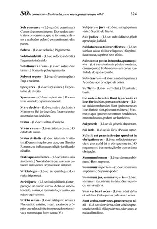 324
Solo consensu – (Lê-se: sólo consênsu.)
Comosóconsentimento.Diz-sedoscon-
tratos consensuais, que se tornam perfei-
tos e acabados pelo só consentimento das
partes.
Solutio–(Lê-se:solúcio.)Pagamento.
Solutioindebiti–(Lê-se:solúcioindébiti.)
Pagamentoindevido.
Solutione tantum – (Lê-se: soluciône
tántum.)Somentepelopagamento.
Solve et repete – (Lê-se: sólve et repéte.)
Pagaereclama.
Spes jures – (Lê-se: ispés iúres.) Expec-
tativa de direito.
Spontesua –(Lê-se:ispóntisúa.)Porsua
livrevontade;espontaneamente.
Stare decisis – (Lê-se: istáre dechizis.)
Manter-se fiel às decisões; fixar-se/estar
assentadonasdecisões.
Status – (Lê-se: istátus.) Posição.
Status causa – (Lê-se: istátus cáusa.) O
estadodecausa.
Status civitatis – (Lê-se: istátus tchivitá-
tis.) Denominação com que, em Direito
Romano,seindicavaacondiçãojurídicado
cidadão.
Statusquoante/antea–(Lê-se:istátuscúo
ánte/antéa.)Noestadoemqueascoisases-
tavamantes/antesde;noestadoanterior.
Stricta legis – (Lê-se: istríquiti légis.) Lei
rígida(rigorosa).
Strictijuris–(Lê-se:istríquitiiúris.)Inter-
pretaçãodedireitoestrito.Acha-sesuben-
tendido, assim, o termo interpretatio, ou
seja,oequivalente.
Stricto sensu – (Lê-se: istríquito sênsu.)
No sentido estrito, literal, exato ou pró-
prio;quenãoadmiteinterpretaçãoextensi-
va;omesmoque latrosensu(V.)
Subjectum juris – (Lê-se: subigéquitum
iúris.)Sujeitodedireito.
Sub judice – (Lê-se: súb iúditche.) Sob
apreciaçãojudicial.
Sublata causa tollitur effectus – (Lê-se:
subláta cáusa tóllitur eféquitus.) Suprimi-
da a causa, suprime-se o efeito.
Substantia potius intuenda, quam opi-
nio – (Lê-se: substância pócius intuênda,
cúamopínio.)Tenha-semaisemconaarea-
lidadedoqueaopinião.
Substractum – (Lê-se: saubstráquitum.)
A essência; o princípio da coisa.
Sufficit – (Lê-se: sufítchit.) É bastante;
basta.
Sui autem heredes fiunt ignorantes et
licet furiosi sint, possunt existere– (Lê-
se:súiáutemherádesfíuntiguinotanteset
lícet furiózi sínt, póssunt exístere.) Mes-
moosqueignoramsetornamherdeirose,
emboraloucos,podemserherdeiros.
Suigeneris–(Lê-se:súigêneris.)Incomum.
Suijuris–(Lê-se:súiiúris.)Pessoacapaz.
Sulutio est praestatio ejus quod est in
obrigationeest–(Lê-se:solúcioéstpres-
tácio eius cuód ést in obrigacione ést.) O
pagamento é a prestação do que está na
obrigação.
Summumbonum–(Lê-se:súmmumbó-
num.)Bemsupremo.
Summumimperium –(Lê-se:súmmum
impérium.)Supremopoder.
Summum jus, summa injuria – (Lê-se:
súmmumiús,súmmainiúria.)Sumajusti-
ça,sumainjúria.
Sunt verba et voces – (Lê-se: súnt vérba
et vótches.) São apenas palavras e vozes.
Suntverba,suntvoces,praetereaqueni-
hil – (Lê-se: súnt vérba, súnt vótches pre-
tereáche níkil.) São palavras, são vozes, e
nadaalémdisso.
SOloconsensu–Suntverba,suntvoces,praetereaquenihil
 