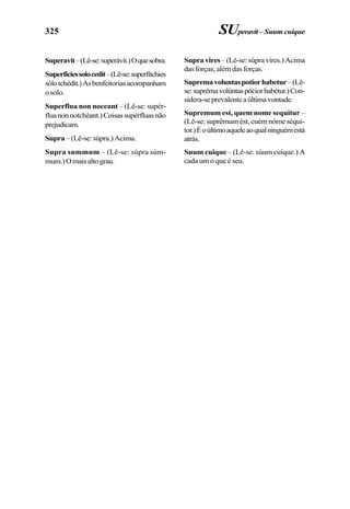 325
Superavit–(Lê-se:superávit.)Oquesobra.
Superficiessolocedit–(Lê-se:superfítchies
sólotchédit.)Asbenfeitoriasacompanham
osolo.
Superflua non noceant – (Lê-se: supér-
fluanonnotchéant.)Coisassupérfluasnão
prejudicam.
Supra –(Lê-se:súpra.)Acima.
Supra summum – (Lê-se: súpra súm-
mum.)Omaisaltograu.
SUperavit– Suum cuique
Supravires–(Lê-se:súpravíres.)Acima
dasforças;alémdasforças.
Supremavoluntaspotiorhabetur–(Lê-
se:suprêmavolúntaspóciorhabétur.)Con-
sidera-seprevalenteaúltimavontade.
Supremum est, quem nome sequitur –
(Lê-se: suprêmum ést, cuém nóme séqui-
tor.)Éoúltimoaqueleaoqualninguémestá
atrás.
Suum cuique – (Lê-se: súum cuíque.) A
cada um o que é seu.
 