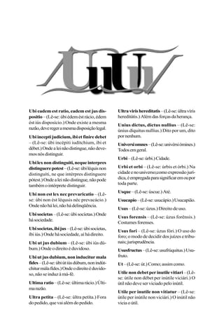 Ubi eadem est ratio, eadem est jus dis-
positio–(Lê-se:úbiédeméstrácio,édem
ést iús disposício.) Onde existe a mesma
razão,deveregeramesmadisposiçãolegal.
Ubi incepti judicium, ibi et finire debet
– (Lê-se: úbi incépiti iudítchium, ibi et
débet.)Ondealeinãodistingue,nãodeve-
mosnósdistinguir.
Ubilexnondistinguiti,nequeinterpres
distinguerepotest–(Lê-se:úbiléquisnon
distinguíti, ne que intérpres distínguere
pótest.)Ondealeinãodistingue,nãopode
tambémointérpretedistinguir.
Ubi non est lex nec prevaricatio – (Lê-
se: úbi non ést léqusis néc prevacácio.)
Ondenãohálei,nãohádelinqüência.
Ubisocietas –(Lê-se:úbisocíetas.)Onde
hásociedade.
Ubisocietas,ibijus–(Lê-se:úbisocíetas,
íbiiús.)Ondehásociedade,aí hádireito.
Ubi ut jus dubium – (Lê-se: úbi iús dú-
bum.)Ondeodireitoéduvidoso.
Ubi ut jus dubium, non inducitur mala
fides–(Lê-se:úbiútiúsdúbum,nonindút-
chiturmálafídes.)Ondeodireitoéduvido-
so, não se induz à má-fé.
Ultimaratio–(Lê-se:últimarácio.)Últi-
marazão.
Ultra petita – (Lê-se: últra petíta.) Fora
dopedido,quevaialémdopedido.
Ultravirishereditatis–(Lê-se:últravíris
hereditátis.)Alémdasforçasdaherança.
Unius dictus, dictus nullius – (Lê-se:
únius díquitus nullíus.) Dito por um, dito
pornenhum.
Universiomnes–(Lê-se:univérsiómines.)
Todosemgeral.
Urbi–(Lê-se:úrbi.)Cidade.
Urbi et orbi – (Lê-se: úrbis et órbi.) Na
cidadeenouniverso;comoexpressãojurí-
dica,éempregadaparasignificaremoupor
toda parte.
Usque–(Lê-se:úscue.)Até.
Usucapio–(Lê-se:usucápio.)Usucapião.
Usus – (Lê-se: úzus.) Direito de uso.
Usus forensis – (Lê-se: úzus forênsis.)
Costumesforenses.
Usus fori – (Lê-se: úzus fóri.) O uso do
foro; o modo de decidir dos juízes e tribu-
nais;jurisprudência.
Ususfructus–(Lê-se:usufrúquitus.)Usu-
fruto.
Ut–(Lê-se:út.)Como;assimcomo.
Utile non debet per inutile vitiari–(Lê-
se: útile non débet per inútile viciári.) O
útilnãodeveserviciadopeloinútil.
Utile per inutile non vitiatur – (Lê-se:
útile per inútile non viciári.) O inútil não
viciaoútil.
 