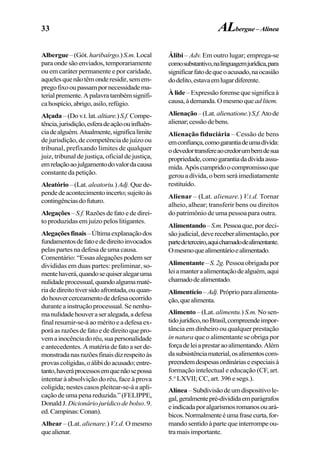 33
Albergue–(Gót. haribaírgo.)S.m.Local
paraondesãoenviados,temporariamente
ou em caráter permanente e por caridade,
aquelesquenãotêmonderesidir,semem-
pregofixooupassampornecessidadema-
terialpremente.Apalavratambémsignifi-
cahospício,abrigo,asilo,refúgio.
Alçada –(Dov.t.lat.altiare.)S.f.Compe-
tência,jurisdição,esferadeaçãoouinfluên-
ciadealguém.Atualmente,significalimite
de jurisdição, de competência de juízo ou
tribunal, prefixando limites de qualquer
juiz, tribunal de justiça, oficial de justiça,
emrelaçãoaojulgamentodovalordacausa
constante da petição.
Aleatório –(Lat. aleatoriu.) Adj. Quede-
pendedeacontecimentoincerto;sujeitoàs
contingênciasdofuturo.
Alegações –S.f. Razõesdefatoededirei-
to produzidas em juízo pelos litigantes.
Alegaçõesfinais–Últimaexplanaçãodos
fundamentosdefatoededireitoinvocados
pelas partes na defesa de uma causa.
Comentário: “Essas alegações podem ser
divididas em duas partes: preliminar, so-
mentehaverá,quandosequiseralegaruma
nulidadeprocessual,quandoalgumamaté-
riadedireitotiversidoafrontada,ouquan-
dohouvercerceamentodedefesaocorrido
durante a instrução processual. Se nenhu-
manulidadehouveraseralegada,adefesa
finalresumir-se-áaoméritoeadefesaex-
poráasrazõesdefatoededireitoquepro-
vemainocênciadoréu,suapersonalidade
e antecedentes. A matéria de fato a ser de-
monstradanasrazõesfinaisdizrespeitoàs
provascoligidas,oálibidoacusado;entre-
tanto,haveráprocessosemquenãosepossa
intentar à absolvição do réu, face à prova
coligida; nestes casos pleitear-se-á a apli-
caçãodeumapenareduzida.”(FELIPPE,
DonaldJ. Dicionário jurídico de bolso.9.
ed.Campinas:Conan).
Alhear – (Lat. alienare.) V.t.d. O mesmo
quealienar.
Álibi – Adv. Em outro lugar; emprega-se
comosubstantivo,nalinguagemjurídica,para
significarfatodequeoacusado,naocasião
dodelito,estavaemlugardiferente.
Àlide –Expressãoforensequesignificaà
causa,àdemanda.Omesmoqueadlitem.
Alienação–(Lat.alienatione.)S.f.Atode
alienar;cessãodebens.
Alienação fiduciária – Cessão de bens
emconfiança,comogarantiadeumadívida:
odevedortransfereaocredorumbemdesua
propriedade,comogarantiadadívidaassu-
mida.Apóscumpridoocompromissoque
gerou a dívida, o bem será imediatamente
restituído.
Alienar – (Lat. alienare.) V.t.d. Tornar
alheio, alhear; transferir bens ou direitos
do patrimônio de uma pessoa para outra.
Alimentando–S.m.Pessoaque, por deci-
sãojudicial,devereceberalimentação,por
partedeterceiro,aquichamadodealimentante.
Omesmoquealimentárioealimentado.
Alimentante–S.2g.Pessoaobrigadapor
leiamanteraalimentaçãodealguém,aqui
chamadodealimentado.
Alimentício–Adj.Próprioparaalimenta-
ção,quealimenta.
Alimento – (Lat. alimentu.) S.m. No sen-
tidojurídico,noBrasil,compreendeimpor-
tância em dinheiro ou qualquer prestação
in natura que o alimentante se obriga por
forçadeleiaprestaraoalimentando.Além
dasubsistênciamaterial,osalimentoscom-
preendemdespesasordináriaseespeciaisà
formação intelectual e educação (CF, art.
5.o
LXVII; CC, art. 396 e segs.).
Alínea–Subdivisãodeumdispositivole-
gal,geralmentepré-divididaemparágrafos
eindicadaporalgarismosromanosouará-
bicos.Normalmenteéumafrasecurta,for-
mandosentidoàpartequeinterrompeou-
tra mais importante.
ALbergue–Alínea
 