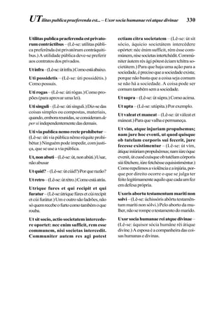 330
Utilitaspublicapraeferendaestprivato-
rumcontráctibus –(Lê-se:utílitaspúbli-
ca preferênda ést privatórum contráquiti-
bus.) A utilidade pública deve-se preferir
aos contratos dos privados.
Utinfra–(Lê-se:útínfra.)Comoestáabaixo.
Uti possidetis – (Lê-se: úti possidétis.)
Como possuis.
Uti rogas – (Lê-se: úti rógas.) Como pro-
pões (para aprovar uma lei).
Utisinguli–(Lê-se:útisínguli.)Diz-sedas
coisas simples ou compostas, materiais,
quando,emborareunidas,seconsideramde
persiindependentementedasdemais.
Utiviapublicanemorecteprohibetur–
(Lê-se:útiviapúblicanêmoréquiteprohi-
bétur.) Ninguém pode impedir, com justi-
ça, que se use a via pública.
Ut,nonabuti–(Lê-se:út,nonabúti.)Usar,
nãoabusar
Utquid?–(Lê-se:útcúid?)Porquerazão?
Utretro–(Lê-se:útrétro.)Comoestáatrás.
Utrique fures et qui recipit et qui
furatur–(Lê-se:útriquefúresetcúirecípit
etcúifurátur.)Umeoutrosãoladrões,não
sóquemrecebeofurtocomotambémoque
rouba.
Ut sit socio, actio societatem intercede-
re oportet: nec enim sufficit, rem esse
communem, nisi societas intercedit.
Communiter autem res agi potest
ectiam citra societatem – (Lê-se: út sít
sócio, áquicio societátem intercédere
opórtet: néc énim suffícit, rém ésse com-
múnem,nísesocíetasintertchédit.Commú-
niteráutemréságipótestéciamtchítraso-
cietátem.) Para que haja uma ação para a
sociedade,éprecisoqueasociedadeexista;
porque não basta que a coisa seja comum
se não há a sociedade. A coisa pode ser
comumtambémsemasociedade.
Utsupra–(Lê-se:útsúpra.)Comoacima.
Utupta –(Lê-se:utúpita.)Porexemplo.
Ut valeat et maneat – (Lê-se: út váleat et
máneat.)Paraquevalhaepermaneça.
Ut vim, atque injuriam propulsemus;
nam jure hoc eventi, ut quod quisque
ob tutelam corporis sui fecerit, jure
fecesse existimentur – (Lê-se: út vím,
átiqueiniúriampropulsémus;namiúreóque
evenit,útcuodcuísqueobtutélamcórporis
súifétchere,iúrefetchésseequisistiméntur.)
Comorepelimosaviolênciaeainjúria,por-
que por direito ocorre o que se julga ter
feitolegitimamenteaquiloquecadaumfez
emdefesaprópria.
Uxorisabortutestamentummaritinon
solvi–(Lê-se:úchissórisabôrtutestamên-
tum maríti non sólvi.) Pelo aborto da mu-
lher,nãoserompeotestamentodomarido.
Uxorsociahumanaereiatquedivinae–
(Lê-se: úquisor sócia humâne rêi átique
divíne.)Aesposaéacompanheiradascoi-
sashumanasedivinas.
UTilitas publica praeferenda est... – Uxor socia humanae rei atque divinae
 