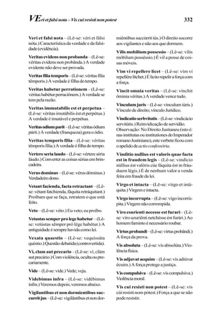 332
Veri et falsi nota – (Lê-se: véri et fálsi
nóta.)Característicadaverdadeedafalsi-
dade(evidência).
Veritas evidens non probanda–(Lê-se:
véritasevídensnonprobânda.)Averdade
evidentenãodeveserprovada.
Veritasfiliatemporis–(Lê-se:véritasfília
têmporis.)Averdadeéfilhadotempo.
Veritas habetur perrationem – (Lê-se:
véritashabéturperraciônem.)Averdadese
tem pela razão.
Veritas immutabilis est et perpetua –
(Lê-se: véritas imutábilis ést et perpétua.)
A verdade é imutável e perpétua.
Veritasodiumparit–(Lê-se:véritasódium
párit.)Averdade(franqueza)geraoódio.
Veritas temporis filia – (Lê-se: véritas
têmporisfília.)Averdadeéfilhadotempo.
Vertereserialaudo–(Lê-se:vértereséria
láudo.)Converterascoisassériasembrin-
cadeira.
Verusdominus–(Lê-se:vérusdóminus.)
Verdadeirodono.
Vetant facienda, facta retractant –(Lê-
se:vétantfatchienda,fáquitaretráquitant.)
Proíbam que se faça, retratem o que está
feito.
Veto – (Lê-se: véto.) Eu veto; eu proíbo.
Vetustassemperprolegehabetur–(Lê-
se: vetústas sêmper pró lége habétur.) A
antiguidadeésemprehavidacomolei.
Vexata quaestio – (Lê-se: vequissáta
quéstio.)Questãodebatida(controvertida).
Vi, clam aut precario – (Lê-se: ví, clám
autprecário.)Comviolência,ocultaoupre-
cariamente.
Vide–(Lê-se:víde.)Vede;veja.
Videbimus infra – (Lê-se: vidébimus
ínfra.)Veremosdepois;veremosabaixo.
Vigilantibus et non dormientibus suc-
curritjus–(Lê-se:vigilântibusetnondor-
miêntibus succúrrit iús.) O direito socorre
aosvigilantesenãoaosquedormem.
Vilis mobilium possessio – (Lê-se: vílis
móbilum posséssio.) É vil a posse de coi-
sasmóveis.
Vim vi repellere licet – (Lê-se: vím ví
repellérelítchet.)Élícitorepeliraforçacom
aforça.
Vincit omnia veritas – (Lê-se: vínchit
ôminiavéritas.)Averdadevencetudo.
Vinculumjuris–(Lê-se:vínculumiúris.)
Vínculodedireito;vínculoJurídico.
Vindicatioserbvitutis–(Lê-se:vindicácio
servitútis.)Reinvidicaçãodeservidão.
Observação: No Direito Justianeu (isto é:
nasinstitutasouinstitutionesdoImperador
romanoJustiniano),esteverbeteficoucom
oapelidodeactioconfessória.
Vinditio nullius est valoris quae facta
est in fraudem legis – (Lê-se: vindício
núllius ést valóris cúe fáquita ést in fráu-
duem légis.) É de nenhum valor a venda
feitaemfraudedalei.
Virgo et intacta – (Lê-se: vírgo et intá-
quita.)Virgemeintacta.
Virgo incorrupta –(Lê-se:vígoincorrú-
pita.)Virgemnãocorrompida.
Viro esurienti necesse est furari – (Lê-
se: víro uzuriênti netchésse ést furári.) Ao
homemfamintoénecessárioroubar.
Virtusprobandi–(Lê-se:vírtusprobândi.)
A força da prova.
Visabsoluta–(Lê-se:vísabisolúta.)Vio-
lênciafísica.
Visadjuvataequim–(Lê-se:vísadiúvat
écuim.)Aforçaprotegeajustiça.
Viscompulsiva–(Lê-se:víscompulsíva.)
Violênciamoral.
Vis cui resisti non potest – (Lê-se: vís
cúi resísti nom pótest.) Força a que se não
pode resistir.
VEri et falsi nota – Vis cui resisti non potest
 