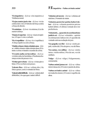 333
Vis impulsiva – (Lê-se: vóis impulsíva.)
Violênciamoral.
Vis jus contra juris vim – (Lê-se: vís iús
cóntraiúrisvím.)Odireitodaforçacontra
aforçadodireito.
Visminima–(Lê-se:vísmínima.)Leido
menoresforço.
Visumetrepertus–(Lê-se:vísumetrepér-
tus.) O que é visto e achado.
Visvirepellitur–(Lê-se:vísvirepéllitur.)
Aforçarepele-secomaforça.
Vitabiscrimenvitatacriminisansa–(Lê-
se:vitábiscrímemvitátacríminisânsa.)Evi-
tarásocrimeevitandoaocasiãodocrime.
Viventis nulla est hereditas – (Lê-se:
vivêntis núla ést heréditas.) Nenhuma he-
rançaexistedapessoaviva.
Viviturparvobene–(Lê-se:vivíturpárvo
béne.)Vive-sebemcompouco.
Volente Deo – (Lê-se: volénte déo.) Se
Deusquiser;comavontadedeDeus.
Volentinihildifficile–(Lê-se:voléntiníkil
difítchilie.)Aoquequer,nadaédifícil.
Voluntasadnecem –(Lê-se:volúntasad
nétchen.)Vontadedematar.
Voluntas posterior potius haberi de-
bet – (Lê-se: voluntas postérior pócius
habéri débet.) A última vontade deve ter
preferência.
Voluntatis... quaestia in aestimatione
judicis est – (Lê-se: voluntátis... quéstia
in estimacione iúdices ést.) A questão da
vontadeestánaavaliaçãodojuiz.
Vox populi, vox Dei – (Lê-se: vóchis pó-
puli,vóchisdéi.)Vozdopovo,vozdeDeus.
Vox unius, vox nillius – (Lê-se: vóchis
únius, vóchis núlius.) Voz de um, voz de
nenhum.
Vulgo – (Lê-se: vúlgo.) Vulgarmente;
comumente.
Vultus animi janua est – (Lê-se: vúltus
ánimiiánuaést.)Orostoéjaneladaalma.
Vultus est index animi – (Lê-se: vúltus
ést índechis ânimi.) O rosto é espelho da
alma.
VIsimpulsiva –Vultusestindexanimi
 