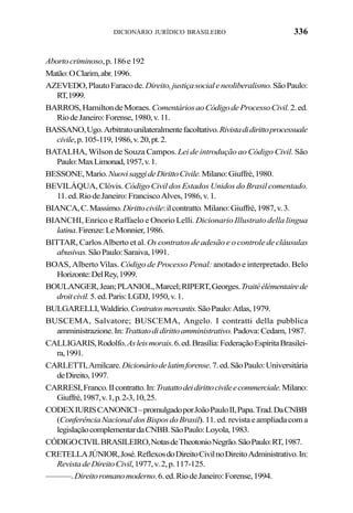 336DICIONÁRIO JURÍDICO BRASILEIRO
Abortocriminoso,p.186e192
Matão:OClarim,abr.1996.
AZEVEDO,PlautoFaracode.Direito,justiçasocialeneoliberalismo.SãoPaulo:
RT,1999.
BARROS,HamiltondeMoraes.ComentáriosaoCódigodeProcessoCivil.2.ed.
RiodeJaneiro:Forense,1980,v.11.
BASSANO,Ugo.Arbitratounilateralmentefacoltativo.Rivistadidirittoprocessuale
civile,p.105-119,1986,v.20,pt.2.
BATALHA, Wilson de Souza Campos.Lei de introdução ao Código Civil. São
Paulo:MaxLimonad,1957,v.1.
BESSONE,Mario.NuovisaggideDirittoCivile.Milano:Giuffrè,1980.
BEVILÁQUA, Clóvis. Código Civil dos Estados Unidos do Brasil comentado.
11.ed.RiodeJaneiro:FranciscoAlves,1986,v.1.
BIANCA,C.Massimo.Dirittocivile:ilcontratto.Milano:Giuffrè,1987,v.3.
BIANCHI, Enrico e Raffaelo e Onorio Lelli. Dicionario Illustrato della lingua
latina.Firenze:LeMonnier,1986.
BITTAR, Carlos Alberto et al. Os contratos de adesão e o controle de cláusulas
abusivas.SãoPaulo:Saraiva,1991.
BOAS, Alberto Vilas. Código de Processo Penal: anotado e interpretado. Belo
Horizonte:DelRey,1999.
BOULANGER,Jean;PLANIOL,Marcel;RIPERT,Georges.Traitéélémentairede
droitcivil.5.ed.Paris:LGDJ,1950,v.1.
BULGARELLI,Waldírio.Contratosmercantis.SãoPaulo:Atlas,1979.
BUSCEMA, Salvatore; BUSCEMA, Angelo. I contratti della pubblica
amministrazione.In:Trattatodidirittoamministrativo.Padova:Cedam,1987.
CALLIGARIS,Rodolfo.Asleismorais.6.ed.Brasília:FederaçãoEspíritaBrasilei-
ra,1991.
CARLETTI,Amilcare.Dicionáriodelatimforense.7.ed.SãoPaulo:Universitária
deDireito,1997.
CARRESI,Franco.IIcontratto.In:Tratattodeidirittocivileecommerciale.Milano:
Giuffrè,1987,v.1,p.2-3,10,25.
CODEXIURISCANONICI–promulgadoporJoãoPauloII,Papa.Trad.DaCNBB
(ConferênciaNacionaldosBisposdoBrasil).11.ed.revistaeampliadacoma
legislaçãocomplementardaCNBB.SãoPaulo:Loyola,1983.
CÓDIGOCIVILBRASILEIRO,NotasdeTheotonioNegrão.SãoPaulo:RT,1987.
CRETELLAJÚNIOR,José.ReflexosdoDireitoCivilnoDireitoAdministrativo.In:
RevistadeDireitoCivil,1977,v.2,p.117-125.
———.Direitoromanomoderno.6.ed.RiodeJaneiro:Forense,1994.
 