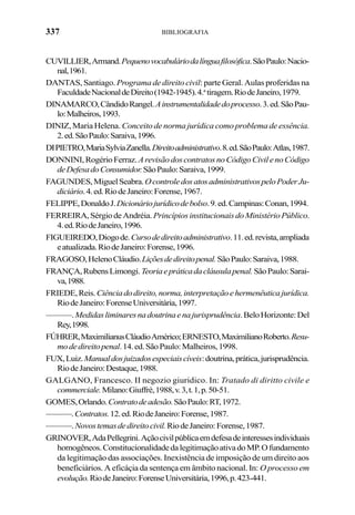 337 BIBLIOGRAFIA
CUVILLIER,Armand.Pequenovocabuláriodalínguafilosófica.SãoPaulo:Nacio-
nal,1961.
DANTAS, Santiago. Programa de direito civil: parte Geral. Aulas proferidas na
FaculdadeNacionaldeDireito(1942-1945).4.a
tiragem.RiodeJaneiro,1979.
DINAMARCO,CândidoRangel.Ainstrumentalidadedoprocesso.3.ed.SãoPau-
lo:Malheiros,1993.
DINIZ, Maria Helena. Conceito de norma jurídica como problema de essência.
2.ed.SãoPaulo:Saraiva,1996.
DIPIETRO,MariaSylviaZanella.Direitoadministrativo.8.ed.SãoPaulo:Atlas,1987.
DONNINI,RogérioFerraz.ArevisãodoscontratosnoCódigoCivilenoCódigo
deDefesadoConsumidor.SãoPaulo:Saraiva,1999.
FAGUNDES,MiguelSeabra.OcontroledosatosadministrativospeloPoderJu-
diciário.4.ed.RiodeJaneiro:Forense,1967.
FELIPPE,DonaldoJ.Dicionáriojurídicodebolso.9.ed.Campinas:Conan,1994.
FERREIRA,SérgiodeAndréia. PrincípiosinstitucionaisdoMinistérioPúblico.
4.ed.RiodeJaneiro,1996.
FIGUEIREDO,Diogode.Cursodedireitoadministrativo.11.ed.revista,ampliada
eatualizada.RiodeJaneiro:Forense,1996.
FRAGOSO,HelenoCláudio.Liçõesdedireitopenal.SãoPaulo:Saraiva,1988.
FRANÇA,RubensLimongi.Teoriaepráticadacláusulapenal.SãoPaulo:Sarai-
va,1988.
FRIEDE,Reis.Ciênciadodireito,norma,interpretaçãoehermenêuticajurídica.
RiodeJaneiro:ForenseUniversitária,1997.
———.Medidasliminaresnadoutrinaenajurisprudência.BeloHorizonte:Del
Rey,1998.
FÚHRER,MaximilianusCláudioAmérico;ERNESTO,MaximilianoRoberto.Resu-
modedireitopenal.14.ed.SãoPaulo:Malheiros,1998.
FUX,Luiz.Manualdosjuizadosespeciaiscíveis:doutrina,prática,jurisprudência.
RiodeJaneiro:Destaque,1988.
GALGANO, Francesco. II negozio giuridico. In: Tratado di diritto civile e
commerciale.Milano:Giuffrè,1988,v.3,t.1,p.50-51.
GOMES,Orlando.Contratodeadesão.SãoPaulo:RT,1972.
———.Contratos.12.ed.RiodeJaneiro:Forense,1987.
———.Novostemasdedireitocivil.RiodeJaneiro:Forense,1987.
GRINOVER,AdaPellegrini.Açãocivilpúblicaemdefesadeinteressesindividuais
homogêneos.ConstitucionalidadedalegitimaçãoativadoMP.Ofundamento
da legitimação das associações. Inexistência de imposição de um direito aos
beneficiários. A eficáçia da sentença em âmbito nacional. In: O processo em
evolução.RiodeJaneiro:ForenseUniversitária,1996,p.423-441.
 