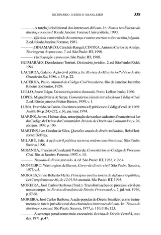338DICIONÁRIO JURÍDICO BRASILEIRO
———. A tutela jurisdicional dos interesses difusos. In: Novas tendências do
direitoprocessual.RiodeJaneiro:ForenseUniversitária,1990.
———.Eficáciaeautoridadedasentençaeoutrosescritossobreacoisajulgada.
2.ed.RiodeJaneiro:Forense,1981.
———;DINAMARCO,CândidoRangel;CINTRA,AntonioCarlosdeAraújo.
Teoriageraldoprocesso.7.ed.SãoPaulo:RT,1990.
———.Participaçãoeprocesso.SãoPaulo:RT,1988.
GUIMARÃES,DeoclecianoTorrieri.Dicionáriojurídico.2.ed.SãoPaulo:Ridel,
1994.
LACERDA,Galeno.Açãocivilpública.In: RevistadoMinistérioPúblicodoRio
GrandedoSul,1986,v.19,p.22.
LACERDA, Paulo. Manual do Código Civil brasileiro. Rio de Janeiro: Jacintho
RibeirodosSantos,1929.
LELLO,JoséeEdgar.Dicionáriopráticoilustrado.Porto:LelloeIrmão,1960.
LOPES,MiguelMariadeSerpa.ComentáriosàleideintroduçãoaoCódigoCivil.
2.ed.Riodejaneiro:FreitasBastos,1959,v.1.
LUNA,EveraldodaCunha.OscrimescontraafépúblicaeoCódigoPenalde1969.
Justitia84,p.243-272,v.36,jan./mar.1974.
MARINS,James.Habeasdata,antecipaçãodetutelaecadastrosfinanceirosàluz
doCódigodeDefesadoConsumidor.RevistadeDireitodoConsumidor,v.26,
abr./jun.1998,p.106.
MARTINS,IvesGandradaSilva.Questõesatuaisdedireitotributário.BeloHori-
zonte:DelRey.
MILARÉ, Edis. A ação civil pública na nova ordem constitucional. São Paulo:
Saraiva,1990.
MIRANDA,FranciscoCavalcantiPontesde.ComentáriosaoCódigodeProcesso
Civil.RiodeJaneiro:Forense,1997,v.15.
———.Tratadodedireitoprivado.4.ed.SãoPaulo:RT,1983,v.2e4.
MONTEIRO, Washington de Barros.Curso de direito civil. São Paulo: Saraiva,
1977,v.5.
MORAES,SilvioRobertoMello.Princípiosinstitucionaisdadefensoriapública,
LeiComplementar80,de12.01.94:anotada.SãoPaulo:RT,1995.
MOREIRA, José Carlos Barbosa (Trad.). Transformações do processo civil em
nosso tempo. In:Revista Brasileira de Direito Processual, v. 7, jul./set. 1976,
p.57-68.
MOREIRA,JoséCarlosBarbosa.AaçãopopulardoDireitobrasileirocomoinstru-
mento de tutela jurisdicional dos chamados interesses difusos. In: Temas de
direitoprocessual.SãoPaulo:Saraiva,1977,p.110,118e123;
———.Asentençapenalcomotítuloexecutório.RevistadeDireitoPenal4,out./
dez.1971,p.47.
 