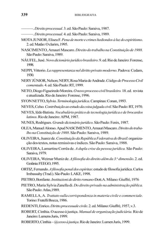 339 BIBLIOGRAFIA
———.Direitoprocessual.3.ed.SãoPaulo:Saraiva,1987.
———.Direitoprocessual.4.ed.SãoPaulo:Saraiva,1989.
MOTAJUNIOR,EliseuF.Penademorteecrimeshediondosàluzdoespiritismo.
2.ed.Matão:Oclarim,1995.
NASCIMENTO,AmauriMascaro. DireitodotrabalhonaConstituiçãode1988.
SãoPaulo:Saraiva,1989.
NÁUFEL,Jusé.Novodicionáriojurídicobrasileiro.9.ed.RiodeJaneiro:Forense,
1998.
NEPPI,Vittorio.Larappresentanzaneldirittoprivatomoderno.Padova:Cedam,
1930.
NERYJÚNIOR,Nelson;NERY,RosaMariadeAndrade.CódigodeProcessoCivil
comentado.4.ed.SãoPaulo:RT,1999.
NETO,DiogoFigueiredoMoreira.Onovoprocessocivilbrasileiro.18.ed. revista
eatualizada.RiodeJaneiro:Forense,1996.
SYONNETTO,Sylvio.Terminologiajurídica.Campinas:Conan,1993.
NEVES,Celso.Contribuiçãoaoestudodacoisajulgadacivil.SãoPaulo:RT,1970.
NEVES,IêdoBatista. Vocabuláriopráticodetecnologiajurídicaedebrocardos
latinos.RiodeJaneiro:APM,1987.
NUNES,Rodrigues.Grandedicionáriojurídico.SãoPaulo:Fenix,1987.
OLEA,ManuelAlonso.ApudNASCIMENTO,AmauriMascaro.Direitodotraba-
lhonaConstituiçãode1988.SãoPaulo:Saraiva,1989.
OLIVEIRA,Juarezde.ConstituiçãodaRepúblicaFederativadoBrasil:organiza-
çãodostextos,notasremissivaseíndices.SãoPaulo:Saraiva,1988.
OLIVEIRA, Lamartine Corrêa de. A dupla crise da pessoa jurídica. São Paulo:
Saraiva,1979.
OLIVEIRA,WeimarMunizde.Afilosofiadodireitoalémda3.a
dimensão.2.ed.
Goiânia:FEEGO,1995.
ORTIZ,Fernando.Afilosofiapenaldosespíritas:estudodefilosofiajurídica.Carlos
Imbassahy(Trad.).SãoPaulo:LAKE,1998.
PIETRO,Bonfante.Instituzionidediritoromano-Dott.A.Milano:Giuffré,1976
PIETRO,MariaSylviaZanelladi.Dodireitoprivadonaadministraçãopública.
SãoPaulo:Atlas,1989.
RAMELLA, A. Trattato sulla corrispondenza in materia civile e commerciale.
Torino:FratelliBocca,1986.
REDENTI,Enrico.Dirittoprocessualecivile.2.ed.Milano:Giuffrè,1957,v.3.
ROBERT,Cinthia.Oacessoàjustiça. Manualdeorganizaçãojudiciária. Riode
Janeiro:LumensJuris,1999.
ROBERTO,Cinthia–@cessoàjustiça.RiodeJaneiro:LumenJuris,1999.
 