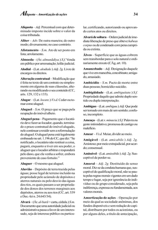 34
Alíquota–Adj.Percentualcomquedeter-
minado imposto incide sobre o valor da
coisatributada.
Aliter – Adv. De outra maneira; de outro
modo;diversamente;nocasocontrário.
Alistamento – S.m. Ato de ser posto em
lista;arrolamento.
Almoeda – (Ár. almunãdiya.) S.f. Venda
empúblicoporarrematação;leilãojudicial.
Alodial–(Lat.alodiale.)Adj.2g.Livrede
encargosoudireitos.
Alteraçãocontratual–Modificaçãoque
éfeitanotextodeumcontratoousimples-
mente em alguma de suas cláusulas, alte-
randooumodificandooseuconteúdo(CC,
arts. 129, 132 e 133).
Alugar – (Lat. locare.)V.t.d.Ceder ou to-
marcomoaluguel.
Aluguel – S.m. O preço que se paga pela
ocupaçãodoimóvelalheio.
Aluguel pena – Pagamento que o locatá-
riodevefazeraolocador,quando,termina-
do o prazo contratual do imóvel alugado,
nelecontinuararesidirsemareformulação
doaluguel.Oaluguelpenaestálegalmente
embasadonoart.1.196doCC,quediz:“Se
notificado,olocatárionãorestituiracoisa,
pagará, enquanto a tiver em seu poder, o
aluguerqueolocadorarbitrareresponderá
pelo dano, que ela venha a sofrer, embora
proveniente de caso fortuito.”
Aluguer–Omesmoquealuguel.
Aluvião – Depósito de terra trazida pelas
águas; posse legal de terreno incluído na
propriedade pelo acúmulo de depósitos e
aterros naturais ou pelo desvio das águas
dos rios, os quais passam a ser proprieda-
de dos donos dos terrenos marginais aos
depósitos,aterrosouaosrios(CC,art.539
eDec.-lein.24.643/34).
Alvará–(Ár.al-barã=carta,cédula.)S.m.
Documentoqueumaautoridadejudicialou
administrativapassaafavordeuminteres-
sado, seja de interesse público ou particu-
lar, certificando, autorizando ou aprovan-
do certos atos ou direitos.
Alvarádesoltura–Ordemjudicialdeime-
diataliberaçãodepresoqueobtevehabeas
corpusoudecondenadocompenacumpri-
daouextinta.
Álveo – Superfície que as águas cobrem
semtransbordarparaosolonaturaleordi-
nariamenteenxuto(CÁg,art.10).
Amancebado – Adj.Designaçãodaquele
queviveemmancebia,concubinato;amiga-
do,amasiado.
Ambicídio – S.m. Pacto de morte entre
duaspessoas;homicídio-suicídio.
Ambigüidade – (Lat. ambiguitate.) S.f.
Propriedadedaquiloqueadmiteduplosen-
tido ou dupla interpretação.
Ambíguo–(Lat.ambiguu.)Adj.Quepode
sertomadoemmaisdeumsentido;confu-
so,incompleto.
Ameaça–(Lat.v.minacia.)S.f.Palavraou
gestointimidativo;promessadecastigoou
malefício.
Amear–V.t.d.Meiar,dividiraomeio.
Amigável – (Lat. amicabile.) Adj. 2g.
Amistoso;pormeioextrajudicial,poracor-
do;consensual.
Amissível–(Lat.amissibile.)Adj.2g.Sus-
ceptíveldeperder-se.
Amoral – Adj. 2g. Destituído de senso
moral.Diz-sedacondutahumanaque,sus-
ceptíveldequalificaçãomoral,nãosepau-
tapelasregrasmoraisvigentesemumdado
tempoelugar,sejaporignorânciadoindi-
víduo ou do grupo considerado, seja pela
indiferença,expressaoufundamentada,aos
valoresmorais.
Amortização de ações – Operação por
meio da qual as sociedade anônimas, dos
fundosdisponíveisesemreduçãodocapi-
tal, distribuem por todos os acionistas, ou
por alguns deles, a título de antecipação,
Alíquota–Amortizaçãodeações
 