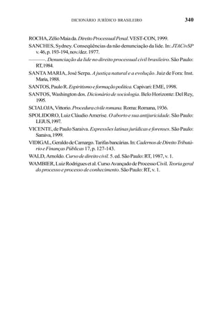 340DICIONÁRIO JURÍDICO BRASILEIRO
ROCHA,ZélioMaiada.DireitoProcessualPenal.VEST-CON,1999.
SANCHES, Sydney. Conseqüências da não denunciação da lide. In: JTACivSP
v.46,p.193-194,nov./dez.1977.
———. Denunciação da lide no direito processual civil brasileiro. São Paulo:
RT,1984.
SANTA MARIA, José Serpa. A justiça natural e a evolução. Juiz de Fora: Inst.
Maria,1988.
SANTOS,PauloR.Espiritismoeformaçãopolítica.Capivari:EME,1998.
SANTOS, Washington dos. Dicionário de sociologia. Belo Horizonte: Del Rey,
1995.
SCIALOJA,Vittorio.Proceduracivileromana.Roma:Romana,1936.
SPOLIDORO,LuizCláudioAmerise. Oabortoesuaantijuricidade.SãoPaulo:
LEJUS,1997.
VICENTE,dePauloSaraiva.Expressõeslatinasjurídicaseforenses.SãoPaulo:
Saraiva,1999.
VIDIGAL,GeraldodeCamargo.Tarifasbancárias.In:CadernosdeDireitoTributá-
rioeFinançasPúblicas17,p.127-143.
WALD,Arnoldo.Cursodedireitocivil.5.ed.SãoPaulo:RT,1987,v.1.
WAMBIER,LuizRodriguesetal.CursoAvançadodeProcessoCivil.Teoriageral
doprocessoeprocessodeconhecimento.SãoPaulo:RT,v.1.
 