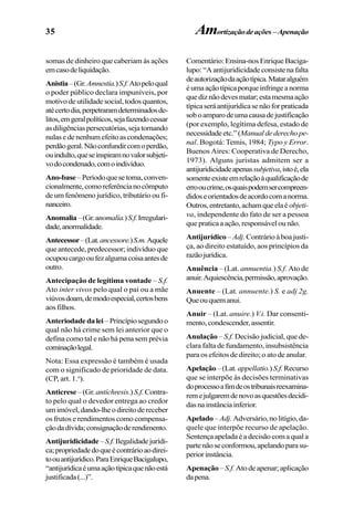 35
somas de dinheiro que caberiam às ações
emcasodeliquidação.
Anistia–(Gr.Amnestía.)S.f.Atopeloqual
o poder público declara impuníveis, por
motivo de utilidade social, todos quantos,
atécertodia,perpetraramdeterminadosde-
litos,emgeralpolíticos,sejafazendocessar
asdiligênciaspersecutórias,sejatornando
nulasedenenhumefeitoascondenações;
perdãogeral.Nãoconfundircomoperdão,
ouindulto,queseinspiramnovalorsubjeti-
vodocondenado,comoindivíduo.
Ano-base–Períodoquesetoma,conven-
cionalmente,comoreferêncianocômputo
de um fenômeno jurídico, tributário ou fi-
nanceiro.
Anomalia–(Gr.anomalía.)S.f.Irregulari-
dade,anormalidade.
Antecessor–(Lat.ancessore.)S.m.Aquele
que antecede, predecessor; indivíduo que
ocupoucargooufezalgumacoisaantesde
outro.
Antecipação de legítima vontade – S.f.
Ato inter vivos pelo qual o pai ou a mãe
viúvosdoam,demodoespecial,certosbens
aosfilhos.
Anteriodadedalei –Princípiosegundoo
qual não há crime sem lei anterior que o
defina como tal e não há pena sem prévia
cominaçãolegal.
Nota: Essa expressão é também é usada
com o significado de prioridade de data.
(CP, art. 1.o
).
Anticrese– (Gr. antíchresis.) S.f. Contra-
to pelo qual o devedor entrega ao credor
umimóvel,dando-lheodireitodereceber
os frutos e rendimentos como compensa-
çãodadívida;consignaçãoderendimento.
Antijuridicidade –S.f.Ilegalidadejurídi-
ca;propriedadedoqueécontrárioaodirei-
toouantijurídico.ParaEnriqueBacigalupo,
“antijurídicaéumaaçãotípicaquenãoestá
justificada(...)”.
Comentário:Ensina-nosEnriqueBaciga-
lupo:“Aantijuridicidadeconsistenafalta
deautorizaçãodaaçãotípica.Mataralguém
éumaaçãotípicaporqueinfringeanorma
quediznãodevesmatar;estamesmaação
típicaseráantijurídicasenãoforpraticada
soboamparodeumacausadejustificação
(por exemplo, legítima defesa, estado de
necessidadeetc.”(Manualdederechope-
nal. Bogotá: Temis, 1984; Typo y Error.
Buenos Aires: Cooperativa de Derecho,
1973). Alguns juristas admitem ser a
antijuridicidadeapenassubjetiva,istoé,ela
somenteexisteemrelaçãoàqualificaçãode
errooucrime,osquaispodemsercompreen-
didoseorientadosdeacordocomanorma.
Outros,entretanto,achamqueelaé objeti-
va, independente do fato de ser a pessoa
quepraticaaação,responsávelounão.
Antijurídico – Adj. Contrário à boa justi-
ça, ao direito estatuído, aos princípios da
razãojurídica.
Anuência – (Lat. annuentia.) S.f. Ato de
anuir.Aquiescência,permissão,aprovação.
Anuente – (Lat. annuente.) S. e adj 2g.
Queouquemanui.
Anuir – (Lat. anuire.) V.i. Dar consenti-
mento,condescender,assentir.
Anulação – S.f. Decisão judicial, que de-
clara falta de fundamento, insubsistência
para os efeitos de direito; o ato de anular.
Apelação–(Lat.appellatio.)S.f.Recurso
que se interpõe às decisões terminativas
doprocessoafimdeostribunaisreexamina-
remejulgaremdenovoasquestõesdecidi-
dasnainstânciainferior.
Apelado – Adj. Adversário,nolitígio,da-
quele que interpõe recurso de apelação.
Sentençaapeladaéadecisãocomaquala
partenãoseconformou,apelandoparasu-
periorinstância.
Apenação – S.f. Ato de apenar; aplicação
dapena.
Amortizaçãodeações–Apenação
 