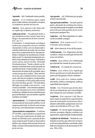 36
Apenado–Adj.Condenadoapena;punido.
Apenar – V.t.d. Condenar, punir, impor
pena,multar;intimar,ameaçandocompena,
acomparecer,prestarserviçosetc.
Apenso –(Lat. appensu.) Adj.Junto,ane-
xo;aquiloqueseapensa;acréscimo.
Aplicação da lei –“Naaplicaçãodalei,o
juiz atenderá aos fins sociais a que ela se
dirige e às experiências do bem comum”
(CC, art. 5.o
).
Comentário: A interpretação sociológica
acabou por conquistar um novo método
interpretativodalei,semserdesprezadoo
métodotradicional,devendoesteserabase
paraaboacompreensãodalei,nãoprescin-
dindoointérpretedoatendimentoàfinali-
dadesocial.Éachamadainterpretaçãomo-
derna,hojeadotadanaFrança,Alemanhae
outros países desenvolvidos. Reinaldo
Porchatproclama:“Sendoodireitoumfe-
nômenoeminentementesocial,nãopodeser
satisfatoriamentecompreendidosemoco-
nhecimentodanaturezadasociedade,queé
omeioemqueeleserealiza.”Mas,necessá-
riosefaz,queointérpretedalei,nestecaso
ojuiz,nãocaiaemexageros,compreenden-
do e orientando-se bem pelas palavras de
SeverinoSombra,quediz:“Osindivíduos
dãolugar,naverdade,aumsernovo–oser
social,asociedade–comcaracterespróprios,
mas, não desaparecem como realidades
irredutíveis,dotadasdeumaconsciênciaque
gozadeliberdadeetemumdestinosuperior
àprópriasociedade.”
Aposentadoria–S.f.Estadodeinatividade
remunerada de funcionário público ou de
empresa particular, ao fim de certo tempo
deserviço,comdeterminadovencimento.
Aposentadoriacompulsória–Conforme
CF de l988, a aposentadoria compulsória
se verifica por implemento de idade, po-
dendoserdefinidacomooperíododedes-
cansoimpostopeloEstadoaofuncionário
públicoqueatingiudeterminadolimitede
idade,comproventosproporcionaisaotem-
po de serviço.
Apregoado – Adj. Publicado por pregão;
notório,proclamado.
Apropriaçãoindébita–Atopeloqualal-
guém, abusando da confiança de outrem,
convertedolosamenteemprópriaacoisaalheia
móvel de que tenha guarda, posse ou de-
tençãoparaqualquerfim.
Aqüestos–Adj.Bensadquiridosnavigên-
ciadasociedadeconjugal.
Aquiescer – (Lat. acquiescere.) V. i. et.i.
Consentir,anuir,transigir.
AR–AbreviaturadeAvisodeRecepção.
Arbitramento–S.m.Julgamento,decisão,
veredicto,valiçãoouestimaçãodebensfei-
ta por um árbitro.
Arbítrio–(Lat.arbitriu.)S.m.Deliberação
quedependedavontadedequemresolve.
Arbítrio de –Àvontadede;àmercêde.
Árbitro –(Lat. arbitru.) S.m. Aqueleque
dirimequestõesporacordodaspartesliti-
gantespordesignaçãooficial;mediador.
Ardil –(Cat. ardit.)S.m. Astúcia,manha,
artimanha,artifício;estratagema,ardileza;
sagacidadeparaenganar.
Aresto –S.m.Omesmoquearresto;deci-
sãodeumtribunalqueservedeparadigma
parasoluçãodecasosanálogos;acórdão.
Argüente – (Lat. arguente.) Adj. Que ou
quem argúi ou argumenta; argumentante;
autor da reclamação nos processos disci-
plinaressubmetidosajulgamentonosCon-
selhos da OAB (RI do STF, art. 328).
Argüição–S.f.Atodeargüir;impugnação,
censura,acusação,objeção;combatecom
argumentos;argumentaçãofundamentada.
Argüição de falsidade– Medida de con-
testaçãoacessória,quesobrevémnodecur-
sodeumaaçãojudiciária,suscitandoafalsi-
dadedeassinaturaoudedocumento(CPC,
arts. 390 a 395).
Apenado– Argüiçãodefalsidade
 