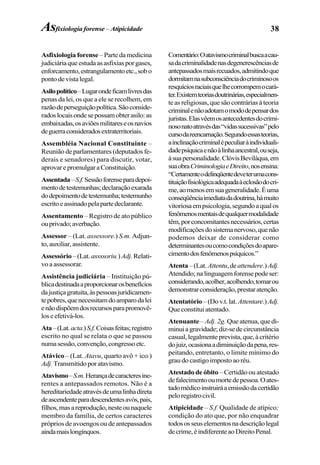 38
Asfixiologia forense– Parte da medicina
judiciáriaqueestudaasasfixiasporgases,
enforcamento,estrangulamentoetc.,sobo
ponto de vista legal.
Asilopolítico–Lugarondeficamlivresdas
penas da lei, os que a ele se recolhem, em
razãodeperseguiçãopolítica.Sãoconside-
radoslocaisondesepossamobterasilo:as
embaixadas,osaviõesmilitareseosnavios
deguerraconsideradosextraterritoriais.
Assembléia Nacional Constituinte –
Reunião de parlamentares (deputados fe-
derais e senadores) para discutir, votar,
aprovarepromulgaraConstituição.
Assentada–S.f.Sessãoforenseparadepoi-
mentodetestemunhas;declaraçãoexarada
dodepoimentodetestemunha;testemunho
escritoeassinadopelapartedeclarante.
Assentamento – Registro de ato público
ouprivado;averbação.
Assessor – (Lat. assessore.) S.m. Adjun-
to,auxiliar,assistente.
Assessório–(Lat.assssoriu.)Adj.Relati-
vo a assessorar.
Assistência judiciária – Instituição pú-
blicadestinadaaproporcionarosbenefícios
dajustiçagratuita,àspessoasjuridicamen-
tepobres,quenecessitamdoamparodalei
enãodispõemdosrecursosparapromovê-
loseefetivá-los.
Ata–(Lat.acta.)S.f.Coisasfeitas;registro
escrito no qual se relata o que se passou
numasessão,convenção,congressoetc.
Atávico – (Lat. Atavu, quarto avô + ico.)
Adj.Transmitidoporatavismo.
Atavismo–S.m.Herançadecaracteresine-
rentes a antepassados remotos. Não é a
hereditariedadeatravésdeumalinhadireta
deascendenteparadescendentesavós,pais,
filhos,masareprodução,nesteounaquele
membro da família, de certos caracteres
próprios de avoengos ou de antepassados
aindamaislongínquos.
Comentário:Oatavismocriminalbuscaacau-
sadacriminalidadenasdegenerescênciasde
antepassadosmaisrecuados,admitindoque
dormitamnasubconsciênciadocriminosoos
resquíciosraciaisquelhecorrompemocará-
ter.Existemteoriasdoutrinárias,especialmen-
te as religiosas, que são contrárias à teoria
criminalenãoadotamomododepensardos
juristas.Elasvêemosantecedentesdocrimi-
nosonatoatravésdas“vidassucessivas”pelo
cursodareencarnação.Segundoessasteorias,
ainclinaçãocriminalépeculiaràindividuali-
dadepsíquicaenãoàlinhaancestral,ouseja,
àsuapersonalidade.ClóvisBeviláqua,em
suaobraCriminologiaeDireito,nosensina:
“Certamenteodelinqüentedeveterumacons-
tituiçãofisiológicaadequadaàeclosãodocri-
me,aomenosemsuageneralidade.Éuma
conseqüênciaimediatadadoutrina,hámuito
vitoriosaempsicologia,segundoaqualos
fenômenosmentaisdequalquermodalidade
têm,porconcomitantesnecessários,certas
modificaçõesdosistemanervoso,quenão
podemos deixar de considerar como
determinantesoucomocondiçõesdoapare-
cimentodosfenômenospsíquicos.”
Atenta–(Lat. Attentu,deattendere.)Adj.
Atendido;nalinguagemforensepodeser:
considerando,acolher,acolhendo,tomarou
demonstrarconsideração,prestaratenção.
Atentatório–(Dov.t.lat.Attentare.)Adj.
Que constitui atentado.
Atenuante – Adj. 2g. Que atenua, que di-
minuiagravidade;diz-sedecircunstância
casual,legalmenteprevista,que,àcritério
dojuiz,ocasionaadiminuiçãodapena,res-
peitando, entretanto, o limite mínimo do
graudocastigoimpostoaoréu.
Atestado de óbito – Certidão ou atestado
defalecimentooumortedepessoa.Oates-
tadomédicoinstruiráaemissãodacertidão
peloregistrocivil.
Atipicidade – S.f. Qualidade de atípico;
condição do ato que, por não enquadrar
todososseuselementosnadescriçãolegal
decrime,éindiferenteaoDireitoPenal.
Asfixiologia forense – Atipicidade
 