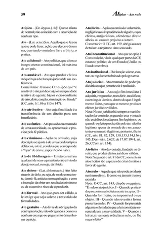 39
Atípico – (Gr. átypos.) Adj. Que se afasta
donormal;nãocoincidecomadescriçãode
nenhumtipo.
Ato–(Lat.actu.)S.m.Aquiloquesefezou
quesepodefazer;ação;quedecorredeum
ser, que tendo vontade e livre arbítrio, o
pratica.
Ato adicional – Ato político, que altera e
integra o texto constitucional, lei máxima
de um país.
Ato anulável – Ato que produz efeitos
atéquehajaadeclaraçãojudicialdesuaine-
ficiência.
Comentário: O nosso CC dispõe que “é
anuláveloatojurídico:a)porincapacidade
relativa do agente; b) por vício resultante
deerro,dolo,coação,simulaçãooufraude”
(CC, arts. 6.o
, 86 a 113 e 147).
Ato atributivo – Ato cuja finalidade é a
transferência de um direito para um
beneficiário.
Atoautêntico –Atopassadoouemanado
de uma autoridade, ou apresentado e pro-
vidopelafépública.
Ato criminoso – Ação ou omissão, cuja
descriçãoseajustaàdeumacondutatípica
delituosa,istoé,condutaquecorresponde
a“tipo”decrime,especificadonalei.
Ato de libidinagem – União carnal ou
qualquerdeseusequivalentesnoalíviodo
desejosexual,ouseja,dalibido.
Ato doloso – (Lat. dolosu acto.) Atofeito
atravésdodolo,ouseja,demodoconscien-
te,demá-fé,astúciaoumaquinação,ecom
aintençãodeobterumresultadocriminoso
ou de assumir o risco de o produzir.
Ato formal – Ato que, para ser válido, a
lei exige que seja solene e revestido de
formalidades.
Ato gratuito – Ato livre da obrigação da
contraprestação,nãoobrigandoapessoaa
nenhumencargooupagamentodenenhu-
maespécie.
Ato ilícito – Ação ou omissão voluntária,
negligênciaouimprudênciadealguém,cujos
efeitos, antijurídicos, ofendem o direito
alheio,oucausamprejuízoaoutrem.
Comentário:OCC,art.159,obrigaoautor
de tal ato a reparar o dano causado.
AtoInconstitucional –Atoqueseopõeà
Constituição, viola qualquer parte da CF,
estatuto político de um Estado (União ou
Estado-membro).
Atoinstitucional–Declaraçãosolene,esta-
tutoouregulamentobaixadopelogoverno.
Ato judicial – Ato emanado do poder ju-
diciárioouqueperanteeleérealizado.
Ato jurídico – Ato cujo fim imediato é
adquirir,resguardar,transferir,modificar,
ouextinguirdireitos,dentrodoqueélegal-
mente lícito, para que o mesmo produza
efeitosjurídicosválidos.
Nota:Noatojurídicohásempreamanifes-
tação da vontade, e quando esta vontade
nãoestádirecionadaparafinslegítimos,ou
quandooefeitoproduzidopeloatonãofor
legítimo,apesardavontadedeoser,carac-
teriza-seumatoilegítimo,portanto,ilícito
(CC, arts. 81, 82, 129, 130,133,134,136 e
145; Dec.-lei n. 2.627, de 17.07.1941, art.
26;CComart.134).
Atolícito–Atodavontade,fundadonodi-
reito,queproduzefeitosjurídicosválidos.
Nota:Segundooart.81doCC,somenteos
atos lícitos são capazes de criar direitos a
favordoagente.
Ato nulo –Aquelequenãopodeproduzir
nenhum efeito. É como se jamais tivesse
existido.
Nota: O CC, art. 145, dispõe o seguinte:
“Énulooatojurídico:I–Quandopratica-
doporpessoaabsolutamenteincapaz.II–
Quando for ilícito, ou impossível o seu
objeto. III – Quando não revestir a forma
prescritaemlei.IV–Quandoforpreterida
alguma solenidade que a lei considere es-
sencial para a sua validade. V – Quando a
lei taxativamente o declarar nulo, ou lhe
negarefeito.”
Atípico – Ato nulo
 