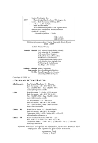 Nenhuma parte deste livro poderá ser reproduzida, sejam quais forem os meios
empregados, sem a permissão, por escrito, da Editora.
Impresso no Brasil
Printed in Brazil
Editor: Arnaldo Oliveira
Conselho Editorial: Prof. Antonio Augusto Junho Anastasia
Prof. Ariosvaldo de Campos Pires
Prof. Aroldo Plínio Gonçalves
Dr. Edelberto Augusto Gomes Lima
Prof. Hermes Vilchez Guerrero
Dr. José Edgard Penna Amorim Pereira
Profa. Misabel Abreu Machado Derzi
Prof. Rodrigo da Cunha Pereira
Des. Sérgio Lellis Santiago
Produtora Editorial: Roseli Carlos Pinto
Diagramação: Know-how Editoração Eletrônica
Revisão: Elaine Durigam Ferreira Pessanha
Lilian Abigail Melo de Aquino
Bibliotecária responsável: Maria Aparecida Costa Duarte
CRB 6/1047
Copyright © 2001 by
LIVRARIA DEL REY EDITORA LTDA.
Administração Rua Teixeira Magalhães, 80 – Floresta
Belo Horizonte – MG – CEP 30150-000
Tel.: (31) 3422-8066 – Fax: (31) 3421-9486
delrey@delreyonline.com.br
Lojas Rua Goitacases, 71 – Lojas 20/24 – Centro
Belo Horizonte – MG – CEP 30190-909
Tel.: (31) 3274-3340 – Fax: (31) 3213-6840
delrey@delreyonline.com.br
Av. do Contorno, 4355 – São Lucas
Belo Horizonte – MG – CEP 30110-090
Tel.: (31) 3284-6665 – Fax: (31) 3284-1545
delrey@net.em.com.br
Editora / BH Rua Célia de Souza, 581 – Sagrada Família
Belo Horizonte – MG – CEP 31030-500
Televendas: 0800-314633 – Telefax: (31) 3482-6522
editora@delreyonline.com.br
Editora / SP Rua Conselheiro Ramalho, 689/701 – Loja 3
Bela Vista – São Paulo – SP – CEP 01325-001
Televendas: 0800-7722213 – Tel.: (11) 253-9152 – Fax: (11) 253-9160
delreysp@uol.com.br
Santos, Washington dos.
S337 Dicionário jurídico brasileiro / Washington dos
Santos. - Belo Horizonte : Del Rey, 2001.
340 p. - 15,5 x 22,5 cm.
ISBN 85.7308-458-8
Inclui terminologia jurídica, com algumas notas,
observações e comentários. Brocardos latinos
(jurídicos e forenses).
1. Dicionário jurídico. I. Título.
CDD: 340.03
CDU: 34 (038)
 