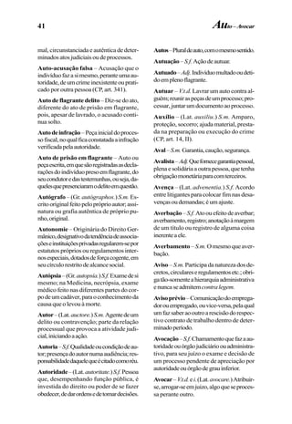 41
mal, circunstanciada e autêntica de deter-
minadosatosjudiciaisoudeprocessos.
Auto-acusação falsa – Acusação que o
indivíduofazasimesmo,peranteumaau-
toridade,deumcrimeinexistenteouprati-
cado por outra pessoa (CP, art. 341).
Auto de flagrante delito– Diz-se do ato,
diferente do ato de prisão em flagrante,
pois, apesar de lavrado, o acusado conti-
nua solto.
Autodeinfração–Peçainicialdoproces-
sofiscal,noqualficaconstatadaainfração
verificadapelaautoridade.
Auto de prisão em flagrante – Auto ou
peçaescrita,emquesãoregistradasasdecla-
raçõesdoindivíduopresoemflagrante,do
seucondutoredastestemunhas,ouseja,da-
quelesquepresenciaramodelitoemquestão.
Autógrafo – (Gr. autógraphos.) S.m. Es-
critooriginalfeitopelopróprioautor;assi-
natura ou grafia autêntica de próprio pu-
nho,original.
Autonomie – Originária do Direito Ger-
mânico,designativodatendênciadeassocia-
çõeseinstituiçõesprivadasregularem-sepor
estatutos próprios ou regulamentos inter-
nosespeciais,dotadosdeforçacogente,em
seucírculorestritodealcancesocial.
Autópsia–(Gr.autopsía.)S.f.Examedesi
mesmo; na Medicina, necrópsia, exame
médico feito nas diferentes partes do cor-
podeumcadáver,paraoconhecimentoda
causa que o levou à morte.
Autor–(Lat.auctore.)S.m.Agentedeum
delito ou contravenção; parte da relação
processual que provoca a atividade judi-
cial,iniciandoaação.
Autoria–S.f.Qualidadeoucondiçãodeau-
tor;presençadoautornumaaudiência;res-
ponsabilidadedaquelequeécitadocomoréu.
Autoridade–(Lat.autoritate.)S.f.Pessoa
que, desempenhando função pública, é
investida do direito ou poder de se fazer
obedecer,dedarordensedetomardecisões.
Autos–Pluraldeauto,comomesmosentido.
Autuação–S.f.Açãodeautuar.
Autuado–Adj.Indivíduomultadooudeti-
doemplenoflagrante.
Autuar – V.t.d. Lavrar um auto contra al-
guém;reuniraspeçasdeumprocesso;pro-
cessar,juntarumdocumentoaoprocesso.
Auxílio – (Lat. auxiliu.) S.m. Amparo,
proteção, socorro; ajuda material, presta-
da na preparação ou execução do crime
(CP, art. 14, II).
Aval–S.m.Garantia,caução,segurança.
Avalista–Adj.Quefornecegarantiapessoal,
plenaesolidáriaaoutrapessoa,quetenha
obrigaçãomonetáriaparacomterceiros.
Avença – (Lat. advenentia.) S.f. Acordo
entre litigantes para colocar fim nas desa-
vençasoudemandas;éumajuste.
Averbação–S.f.Atoouefeitodeaverbar;
averbamento,registro;anotaçãoàmargem
de um título ou registro de alguma coisa
inerenteaele.
Averbamento – S.m. Omesmoqueaver-
bação.
Aviso– S.m. Participadanaturezadosde-
cretos,circulareseregulamentosetc.;obri-
gatão-somenteahierarquiaadministrativa
enuncaseadmitemcontralegem.
Avisoprévio–Comunicaçãodoemprega-
dorouempregado,ouvice-versa,pelaqual
umfazsaberaooutroarescisãodorespec-
tivo contrato de trabalho dentro de deter-
minadoperíodo.
Avocação–S.f.Chamamentoquefazaau-
toridadeouórgãojudiciárioouadministra-
tivo, para seu juízo o exame e decisão de
um processo pendente de apreciação por
autoridadeouórgãodegrauinferior.
Avocar–V.t.d.ei.(Lat.avocare.)Atribuir-
se,arrogar-seemjuizo,algoqueseproces-
sa perante outro.
Auto–Avocar
 