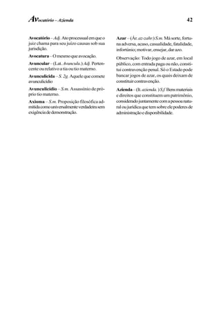 42
Avocatório–Adj.Atoprocessualemqueo
juiz chama para seu juízo causas sob sua
jurisdição.
Avocatura–Omesmoqueavocação.
Avuncular–(Lat.Avunculu.)Adj.Perten-
cente ou relativo a tia ou tio materno.
Avunculicida–S.2g.Aquelequecomete
avunculicídio
Avunculicídio – S.m. Assassínio de pró-
prio tio materno.
Axioma – S.m. Proposição filosófica ad-
mitidacomouniversalmenteverdadeirasem
exigênciadedemonstração.
Azar –(Ár.az-zahr.)S.m.Másorte,fortu-
naadversa,acaso,casualidade,fatalidade,
infortúnio;motivar,ensejar,darazo.
Observação: Todo jogo de azar, em local
público, com entrada paga ou não, consti-
tui contravenção penal. Só o Estado pode
bancar jogos de azar, os quais deixam de
constituircontravenção.
Azienda–(It.azienda.)S.f.Bensmateriais
e direitos que constituem um patrimônio,
consideradojuntamentecomapessoanatu-
raloujurídicaquetemsobreelepoderesde
administraçãoedisponibilidade.
Avocatório –Azienda
 
