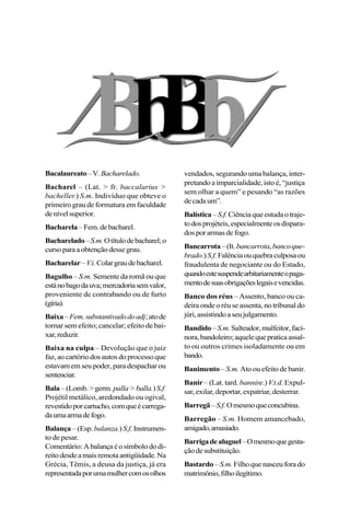 Bacalaureato–V.Bacharelado.
Bacharel – (Lat. > fr. baccalarius >
bacheller.) S.m. Indivíduo que obteve o
primeiro grau de formatura em faculdade
denívelsuperior.
Bacharela –Fem.debacharel.
Bacharelado–S.m.Otítulodebacharel;o
cursoparaaobtençãodessegrau.
Bacharelar–V.i.Colargraudebacharel.
Bagulho – S.m. Semente da romã ou que
estánobagodauva;mercadoriasemvalor,
proveniente de contrabando ou de furto
(gíria).
Baixa–Fem.substantivadodoadj;atode
tornar sem efeito; cancelar; efeito de bai-
xar,reduzir.
Baixa na culpa – Devolução que o juiz
faz, ao cartório dos autos do processo que
estavam em seu poder, para despachar ou
sentenciar.
Bala –(Lomb.>germ.palla>balla.)S.f.
Projétil metálico, aredondado ou ogival,
revestidoporcartucho,comqueécarrega-
daumaarmadefogo.
Balança –(Esp.balanza.) S.f.Instrumen-
to de pesar.
Comentário:Abalançaéosímbolododi-
reitodesdeamaisremotaantigüidade.Na
Grécia, Têmis, a deusa da justiça, já era
representadaporumamulhercomosolhos
vendados, segurando uma balança, inter-
pretando a imparcialidade, isto é, “justiça
sem olhar a quem” e pesando “as razões
decadaum”.
Balística – S.f.Ciência que estuda o traje-
todosprojéteis,especialmenteosdispara-
dosporarmasdefogo.
Bancarrota–(It.bancarrota,bancoque-
brado.)S.f.Falênciaouquebraculposaou
fraudulenta de negociante ou do Estado,
quandoestesuspendearbitariamenteopaga-
mentodesuasobrigaçõeslegaisevencidas.
Banco dos réus – Assento, banco ou ca-
deira onde o réu se assenta, no tribunal do
júri,assistindoaseujulgamento.
Bandido–S.m.Salteador,malfeitor,fací-
nora,bandoleiro;aquelequepraticaassal-
to ou outros crimes isoladamente ou em
bando.
Banimento – S.m. Ato ou efeito de banir.
Banir – (Lat. tard. bannire.) V.t.d. Expul-
sar, exilar, deportar, expatriar, desterrar.
Barregã–S.f.Omesmoqueconcubina.
Barregão – S.m. Homem amancebado,
amigado,amasiado.
Barrigadealuguel–Omesmoquegesta-
çãodesubstituição.
Bastardo – S.m.Filho que nasceu fora do
matrimônio,filhoilegítimo.
 