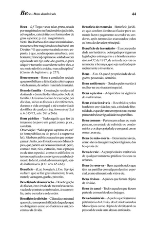 44Beca – Bens dominicais
Beca – S.f. Toga; veste talar, preta, usada
pormagistradosoufuncionáriosjudiciais,
advogados, catedráticos e formandos de
grausuperior;p.ext.,magistratura.
Nota:RuiBarbosafazumcomentáriointe-
ressantesobremagistradooubacharelem
Direito: “O que aumenta ainda o meu es-
panto, é que, sendo apenas uma beca, este
homem[Francia]capitaneousoldadoscom
o pulso de um rijo cabo-de-guerra, e, para
adquirirtamanhoascendentesobreeles,o
seumeionãofoiaavidez,masadisciplina”
(Cartas de Inglaterra, p. 257).
Bem comum – Bens e condições sociais
quepossibilitamafelicidadecoletivapara
vidahumana,deordemmaterialeimaterial.
Bem de família –Construçãoresidencial
destinadaadomicíliofamiliarpelochefede
família.Omesmoéisentodeexecuçãopor
dívidas, salvo as fiscais a ele referentes,
duranteavidaconjugaleatéamaioridade
dosfilhosdocasal;eming.homestead(Lei
n. 6.015/73, arts. 261 a 266).
Bem público – Tudo aquilo que for de
interesse do povo em geral, como, p. ex.,
a ordem.
Observação:“Saluspopulisupremalexest”
(o bem público ou do povo é a suprema
lei).Sãobenspúblicosaquelesqueperten-
çam à União, aos Estados ou aos Municí-
pios,quepodemserdeusocomumdopovo,
como o mar, rios, estradas, ruas e praças
ou de uso especial, como os edifícios ou
terrenosaplicadosaserviçoouestabeleci-
mentofederal,estadualoumunicipal,sen-
doinalienáveis.(CC,arts.65a68).
Benefício – (Lat. beneficiu.)S.m. Serviço
ou bem que se faz gratuitamente; favor,
mercê;vantagem,ganho,proveito.
Benefíciodedesoneração–Desobrigação
do fiador, em virtude de moratória ou no-
vaçãodecontratocombinados,àsuareve-
lia,entreocredoreodevedor.
Benefíciodedivisão–Cláusulacontratual
quereduzaresponsabilidadedaquelesque
se obrigaram como co-fiadores a um per-
centualdadívida.
Benefíciodeexcussão–Benefíciojurídi-
co que confere direito ao fiador para so-
mentefazeropagamentoaocredoroucre-
dores, após terem sido executados todos
os bens do devedor principal.
Benefício de inventário – É a concessão
dadaaosherdeiros,outorgadaporalgumas
legislaçõesestrangeiraseabrasileiraante-
rior ao CC de 1917, de antes de aceitar ou
renunciaraherança,quesejarealizadopri-
meiramenteoinventário.
Bens – S.m. O que é propriedade de al-
guém;possessão,domínio.
Bens antifernais–Doadospelomaridoà
mulhernaescrituraantinupcial.
Bens aqüestos – Adquiridos na vigência
domatrimônio.
Bens colacionáveis – Recebidos pelos
herdeirosemvidadospais,atítulodelibe-
ralidade,equedevemserrepostosnomonte
paraestabelecerigualdadenaspartilhas.
Benscomuns–Pertencemaduasoumais
pessoas,emestadodeindivisãooucondo-
mínio;eosdepropriedadeeusogeral,como
o mar, o ar etc.
Bens de mão-morta –Bensinalienáveis,
comosãoosdasagremiaçõesreligiosas,dos
hospitais etc.
Bensderaiz–Aspropriedadesterritoriais
de qualquer natureza; prédios rústicos ou
urbanos.
Bensdereserva–Bensaquinhoadosque
têm na partilha com algum destino espe-
cial,comoalimentosdaviúvaetc.
Bens divisos – Aqueles que foram objeto
dedivisão.
Bens do casal–Todosaquelesquefazem
partedacomunhãodoscônjuges.
Bensdominicais–Aquelesqueformamo
patrimônio da União, dos Estados ou dos
Municípioscomoobjetodedireitorealou
pessoaldecadaumadessasentidades.
 