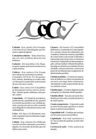 Cabedal –(Lat.capitale.)S.m.Oconjun-
to dos bens livres e desobrigados que for-
mamocapitaldealguém.
Cabedal hereditário–Todoobemlivre,
que o de cujus, ao falecer, deixa aos seus
herdeiros.
Cadastro–(Gr.katástikhon.)S.m.Regis-
trogeral;registropolicialdecriminososou
contraventores.
Cadáver – (Lat. cadavere.) S.m. O corpo
semvidadeumserhumanoouanimal.
Comentário: O CP, art. 211, diz que des-
truir, subtrair, abandonar ou ocultar cadá-
ver (humano) ou parte dele acarreta pena
de um a três anos e multa.
Cadeia–(Lat. catena.)S.m.Casapública
de detenção provisória; cárcere, prisão.
Pop.:xilindró,gaiola,calabouço,cana,gra-
des,xadrez.
Caducidade– S.f. Estado de decadência;
juridicamente; qualidade do ato, garantia
ou contrato que perdeu a sua validade pe-
rante a justiça por não ter sido cumprida
umaobrigaçãooucláusuladomesmo,uma
inadimplência.
Caixa – (Gr. kápsa.)S.f. Recipiente,arca,
cofre;responsávelporrecebimentoepaga-
mentoemloja.
Calúnia–(Lat.calumnia.)S.m.Delitoque
consiste em falsa imputação consciente a
alguém,vivooumorto,deumfato,quealei
definecomocrime.
Câmara – (Gr. kamára.) S.f.Assembléia
deliberativa,constituídaemcorpolegisla-
tivo: senado, câmara dos deputados, dos
vereadores;câmaradecomércio,assembléia
de comerciantes cuja missão é defender e
representarjuntoaogovernoosinteresses
comerciaiseindustriaisdedeterminadare-
gião;câmarasindical:tribunaldisciplinar,
quejulgaasinfraçõesaosestatutosdeuma
entidade; câmara judiciária, cada turma
juízesdeumtribunal,paraojulgamentode
determinadasquestões.
Câmbiomarítimo–Contratodeemprés-
timodedinheiroouvaloressobgarantiade
um navio, sua carga, fretes ou pertences,
subordinadoounãoaoperecimentodona-
vio;dinheiroarisco.
Câmbionegro–Comércioilegaldemoeda
estrangeira;éochamadocâmbioparalelo.
Câmbiooficial –Taxadeconversãofixa-
dapelogovernoentreamoedanacionalea
de outros países.
Canais competentes – Expressão usada
no meio forense para significar os meios
legais ou processuais próprios.
Capacidadecivil–Condiçãoqueumapes-
soatemparaexerceratosjurídicos.
Capitulação – (Lat. med.capitulatione.)
S.f.Atoouefeitodecapitular;acordoentre
litigantes.
Carência de ação – Falta, ausência de
atuação.
 