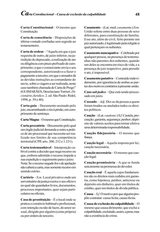 48Carta Constitucional – Causa de exclusão da culpabilidade
Carta Constitucional – O mesmo que
Constituição.
Carta de consciência – Disposições de
última vontade confiadas sem segredo ao
testamenteiro.
Carta de ordem –“Aquelaemqueojuiz
requisita de outro, de juízo inferior, na ju-
risdição do deprecado, a realização de ato
oudiligênciacomprazoprefixadodecum-
primento;aqueocomercianteenviaoseu
correspondente, autorizando-o a fazer o
pagamentoaterceiro;emqueoarmadordá
as devidas instruções ao comandante do
navio,sobreaviagemaserrealizada,neste
casotambémchamadadeCartadePrego”
(GUIMARÃES,DeoclecianoTorrieri.Di-
cionárioJurídico.2.ed.SãoPaulo:Ridel,
1998, p. 39 e 40).
Carta guia – Documento assinado pelo
juiz,encaminhandooréuàprisão,emcum-
primentodesentença.
CartaMagna–OmesmoqueConstituição.
Cartaprecatória–Documentopeloqual
umórgãojudicialdemandaaoutroapráti-
ca de ato processual que necessita ser rea-
lizado nos limites de sua competência
territorial (CPP, arts. 200, 212 e 1.231).
Carta testemunhável – Interposição ca-
bívelcontraadecisãoquenegarecursoou
que, embora admitido o recurso impede a
suaexpediçãoeseguimentoparaojuízo.
Nota:Seorecursonegadoforodeapelação
nãocaberáacarta,massomenterecursoem
sentido estrito.
Cartório –S.m. Local privativo onde um
serventuáriodajustiçaexerceoseuofícioe
noqualsãoguardadoslivros,documentos,
processos importantes, quer sejam parti-
cularesouoficiais.
Casa de prostituição – É o local onde se
praticaocomérciohabitualeprofissional,
comintençãoounãodelucro,doamorse-
xual, dirigido por alguém (conta própria)
ouporordemdeterceiro.
Casamento–(Lat.med.casamentu.)S.m.
União solene entre duas pessoas de sexo
diferentes, para constituição de família.
Esse ato, além do civil, feito perante um
juizautorizado,élegitimadopelareligiãoà
qualpertençamosnubentes.
Casamentonuncupativo–Celebradopor
qualquer pessoa, na presença de testemu-
nhas não parentes dos nubentes, quando
um deles se encontra em risco de vida, e a
presença do juiz respectivo, para presidir
o ato, é impossível.
Casamentoputativo–Contraídoindevi-
damente, por ignorância de ambas as par-
tesdosmotivoscontráriosàpresenteunião.
Caso subjudice–Queestásendoproces-
sadoemjuízo.
Cassado – Adj. Diz-se da pessoa a quem
foram tirados ou anulados todos os direi-
tos políticos.
Caução–(Lat.cautione.)S.f.Cautela,pre-
caução;garantia,segurança;penhor;depó-
sito de valores aceitos para tornar efetiva
umadeterminadaresponsabilidade.
Caução fidejussória – O mesmo que
fiança.
Caução legal – Aquela imposta por lei;
caução necessária.
Caução necessária – O mesmo que cau-
çãolegal.
Caução promissória – A que se funda
unicamentenapromessadodevedor.
Caução real – É aquela cujos fundamen-
tossãoosdireitosreaiscedidosemgaran-
tia, como hipoteca, penhor, anticrese ou
depósito em dinheiro, quer em títulos de
crédito,queremtítulosdedívidapública.
Causa–S.f.Omotivoporquealguémpro-
põecontratar:causalícita;causailícita.
Causadeexclusãodaculpabilidade –O
mesmo que causa dirimente; que exclui a
culpabilidade,excluindo,assim,apena,mas
nãoaexistênciadocrime.
 