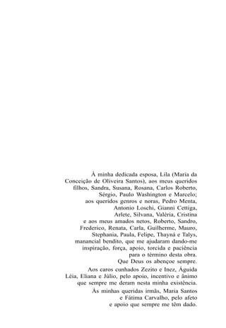 À minha dedicada esposa, Lila (Maria da
Conceição de Oliveira Santos), aos meus queridos
filhos, Sandra, Susana, Rosana, Carlos Roberto,
Sérgio, Paulo Washington e Marcelo;
aos queridos genros e noras, Pedro Menta,
Antonio Loschi, Gianni Cettiga,
Arlete, Silvana, Valéria, Cristina
e aos meus amados netos, Roberto, Sandro,
Frederico, Renata, Carla, Guilherme, Mauro,
Stephania, Paula, Felipe, Thayná e Talys,
manancial bendito, que me ajudaram dando-me
inspiração, força, apoio, torcida e paciência
para o término desta obra.
Que Deus os abençoe sempre.
Aos caros cunhados Zezito e Inez, Águida
Léia, Eliana e Júlio, pelo apoio, incentivo e ânimo
que sempre me deram nesta minha existência.
Às minhas queridas irmãs, Maria Santos
e Fátima Carvalho, pelo afeto
e apoio que sempre me têm dado.
 