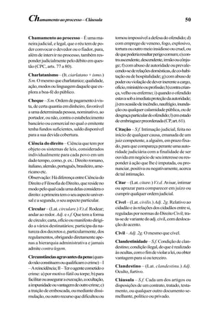 50Chamamentoaoprocesso–Cláusula
Chamamento ao processo– É uma ma-
neirajudicial,elegal,queoréutemdepo-
der convocar o devedor ou o fiador, para,
alémdeintervirnoprocesso,tambémres-
ponderjudicialmentepelodébitoemques-
tão (CPC, arts. 77 a 80).
Charlatanismo–(It. ciarlatano+ismo.)
S.m.Omesmoquecharlatanice;qualidade,
ação,modosoulinguagemdaquelequeex-
plora a boa-fé do público.
Cheque–S.m.Ordemdepagamentoàvis-
ta,decertaquantiaemdinheiro,favorável
aumadeterminadapessoa,nominativo,ao
portador,ounão,contraoestabelecimento
bancário ou comercial no qual o emitente
tenhafundossuficientes,saldodisponível
para a sua devida cobertura.
Ciência do direito –Ciênciaquetempor
objeto os sistemas de leis, considerados
individualmente para cada povo em um
dadotempo,como,p.ex.:Direitoromano,
italiano,alemão,português,brasileiro,ame-
ricanoetc.
Observação:HádiferençaentreCiênciado
DireitoeFilosofiadoDireito,queresideno
modopeloqualcadaumadelasconsiderao
direito:aprimeiratemoseuaspectouniver-
saleasegunda,oseuaspectoparticular.
Circular –(Lat. circulare.) V.t.d.Rodear;
andar ao redor. Adj.e s.f.Quetemaforma
decírculo;carta,ofíciooumanifestodirigi-
do a vários destinatários; participa da na-
turezadosdecretose,particularmente,dos
regulamentos,obrigandodiretamenteape-
nas a hierarquia administrativa e jamais
admitecontralegem.
Circunstânciasagravantesdapena(quan-
donãoconstituemouqualificamocrime)–I
–Areincidência;II–Teroagentecometidoo
crime:a)pormotivofútiloutorpe;b)para
facilitarouasseguraraexecução,aocultação,
aimpunidadeouvantagemdeoutrocrime;c)
atraiçãodeemboscada,oumediantedissi-
mulação,ououtrorecursoquedificultouou
tornouimpossíveladefesadoofendido;d)
comempregodeveneno,fogo,explosivo,
torturaououtromeioinsidiosooucruel,ou
dequepoderiaresultarperigocomum;e)con-
traascendente,descendente,irmãooucônju-
ge;f)comabusodeautoridadeouprevale-
cendo-sederelaçõesdomésticas,deco-habi-
taçãooudehospitalidade;g)comabusode
poderouviolaçãodedeverinerenteacargo,
ofício,ministérioouprofissão;h)contracrian-
ça,velhoouenfermo;i)quandooofendido
estavasobaimediataproteçãodaautoridade;
j)emocasiãodeincêndio,naufrágio,inunda-
çãoouqualquercalamidadepública,oude
desgraçaparticulardoofendido;l)emestado
deembriaguezpreordenada(CP,art.61).
Citação – S.f. Intimação judicial, feita no
início de qualquer causa, emanada de um
juizcompetente,aalguém,emprazofixa-
do,paraquecompareçaperanteumaauto-
ridade judiciária com a finalidade de ser
ouvidaemnegóciodeseuinteresseoures-
ponder à ação que lhe é imputada, ou pro-
nunciar,positivaounegativamente,acerca
detalintimação.
Citar –(Lat. citare.)V.t.d. Avisar,intimar
ou aprazar para comparecer em juízo ou
cumprirqualquerordemjudicial.
Cível – (Lat. civilis.) Adj. 2g. Relativo ao
cidadãoeàsrelaçõesdoscidadãosentresi,
reguladaspornormasdoDireitoCivil;tra-
ta-sedevariantedoadj.civil,comdesloca-
çãodoacento.
Civil –Adj. 2g. Omesmoquecível.
Clandestinidade–S.f.Condiçãodeclan-
destino;condiçãoilegal,doqueérealizado
àsocultas,comofimdeviolaralei,ouobter
vantagemparasiouterceiro.
Clandestino – (Lat. clandestinu.) Adj.
Oculto, furtivo.
Cláusula – S.f. Cada um dos artigos ou
disposiçõesdeumcontrato,tratado,testa-
mento, ou qualquer outro documento se-
melhante,políticoouprivado.
 