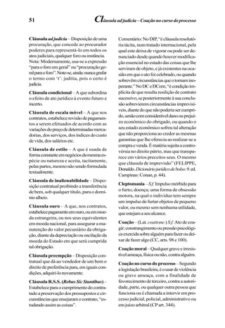 51
Cláusula adjudicia –Disposiçãodeuma
procuração, que concede ao procurador
poderes para representá-lo em todos os
atosjudiciais,qualquerforoouinstância.
Nota: Modernamente, usa-se a expressão
“paraoforoemgeral”ou“procuraçãoge-
ralparaoforo”.Note-se,ainda:nuncagrafar
o termo com ‘t’: juditia, pois o certo é
judicia.
Cláusula condicional – A que subordina
o efeito de ato jurídico à evento futuro e
incerto.
Cláusula de escala móvel – A que nos
contratos,estabelecerevisãodepagamen-
tos a serem efetuados de acordo com as
variaçõesdopreçodedeterminadasmerca-
dorias, dos serviços, dos índices do custo
de vida, dos salários etc.
Cláusula de estilo – A que é usada de
formaconstanteemnegóciosdamesmaes-
pécie ou natureza e aceita, tacitamente,
pelaspartes,mesmonãosendoformulada
textualmente.
Cláusula de inalienabilidade – Dispo-
sição contratual proibindo a transferência
de bem, sob qualquer título, para o domí-
nioalheio.
Cláusula ouro – A que, nos contratos,
estabelecepagamentoemouro,ouemmoe-
da estrangeira, ou nos seus equivalentes
em moeda nacional, para assegurar a ma-
nutenção do valor pecuniário da obriga-
ção,diantedadepreciaçãoouoscilaçãoda
moeda do Estado em que será cumprida
talobrigação.
Cláusula preempção – Disposição con-
tratual que dá ao vendedor de um bem o
direitodepreferênciapara,emiguaiscon-
dições,adquiri-lonovamente.
Cláusula R.S.S. (RebusSicStantibus) –
Estabeleceparaocumprimentodocontra-
tadoapreservaçãodospressupostosecir-
cunstânciasqueensejaramocontrato,“es-
tudandoassimascoisas”.
Comentário:NoDIP,“écláusularesolutó-
ria tácita, num tratado internacional, pela
qual este deixa de vigorar ou pode ser de-
nunciadodesdequandohouvermodifica-
ção essencial no estado das coisas que lhe
serviram de objeto, e já existentes na oca-
siãoemqueoatofoicelebrado,ouquando
sobrevêmcircunstânciasqueotornamino-
perante.”NoDCeDCom,“écondiçãoim-
plícita de que resulta resilição de contrato
sucessivo,seposteriormenteàsuaconclu-
sãosobrevieremcircunstânciasimprevisí-
veis,diantedoquenãopoderiasercumpri-
do,senãocomconsideráveldanoouprejuí-
zo econômico do obrigado, ou quando o
seu estado econômico sofreu tal alteração
quenãoproporcionaaocredorasmesmas
garantias que lhe oferecia ao realizar-se a
compraevenda.Ématériasujeitaacontro-
vérsia no direito pátrio, mas que transpa-
rece em vários preceitos seus. O mesmo
que cláusula de imprevisão” (FELIPPE,
Donaldo.Dicionáriojurídicodebolso.9.ed.
Campinas:Conan,p.44).
Cleptomania–S.f.Impulsomórbidopara
o furto; doença; uma forma de obsessão
motora, na qual o indivíduo tem sempre
um impulso de furtar objetos de pequeno
valor, ou mesmo sem nenhuma utilidade,
queestejamaseualcance.
Coação –(Lat. coatione.) S.f.Atodecoa-
gir;constrangimentooupressãopsicológi-
caexercidasobrealguémparafazeroudei-
xar de fazer algo (CC, arts. 98 e 100).
Coaçãomoral–Qualquergraveeirresis-
tívelameaça,físicaounão,contraalguém.
Coaçãonocursodoprocesso–Segundo
alegislaçãobrasileira,éousardeviolência
ou grave ameaça, com a finalidade de
favorecimentodeterceiro,contraaautori-
dade, parte, ou qualquer outra pessoa que
funciona ou é chamada a intervir em pro-
cesso judicial, policial, administrativo ou
em juízo arbitral (CP art. 344).
Cláusulaadjudicia–Coaçãonocursodoprocesso
 