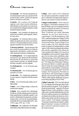 52
Co-acusado–S.m.Pessoaacusadadecri-
mepraticadoporoutra,que,apesardenão
ter praticado o delito, ajudou de alguma
formaocriminoso;conivente.
Coalizão – (Fr. coalition.) S.f. União de
capitais, com vistas a lucros arbitrários,
dificultandooucolocandoseusconcorren-
tesemgrandedesvantagemquantoàvenda
dedeterminadoproduto.
Co-autor – Adj. Cúmplice de alguém na
prática de um delito; participação, indire-
ta, mas, ativa.
Co-autoria – S.f. Autoria coletiva, plura-
lidadedeagentesdeumcrime;suacaracte-
rística é a simultaneidade de dois ou mais
agentesnapráticadomesmodelito.
Cobrança judicial – Aquela promovida
por via da execução judicial, na falta do
pagamento espontâneo, sendo este feito
sobcoaçãoporsentençacondenatória.
Co-delinqüência – S.f. Cumplicidade de
uma pessoa, que, apesar de não participar
diretamente do ato delituoso, participa
comomentor,auxiliar,ou,sabedordoque
foi feito, encobre o ato do culpado.
Co-delinqüente – S. 2g. O mesmo que
co-autor.
Co-denunciado – S.m. O mesmo que co-
acusadoeco-autor.
Co-devedor–S.m.Aqueleque,juntamen-
tecomoutrem,éresponsávelpelamesma
dívida.
Códex –S.m.Omesmoquecódiceoucó-
digoantigo.
Códice – S.m. Código antigo; volume de
manuscritosantigos.
Codicilo–(Lat.codicillu.)S.m.Declaração
deúltimavontade,ditadaàpessoacapazde
testar,geralmenteumtabelião,quanto:aseu
enterro,distribuiçãodepequenasesmolas,
roupas,jóiasemóveisdesuapropriedade,
nomeaçãodenovostestamenteiros(CC,arts.
1.651esegs.,CPC,art.1.134).
Codificação–(Fr.codification.)S.f.Reunião
sistemáticaeharmônicadeleisemcódigo.
Código – (Lat. codice.) S.m. Coleção de
leis,deregrasoupreceitos;conjuntometó-
dicoesistemáticodedisposiçõeslegaisre-
lativas a um assunto ou ramo do direito.
CódigoCivilbrasileiro–OCCéumcor-
poorgânicoesistemáticoreferentesàsre-
grasdoDireito,que,nasociedadenacional,
regem as relações de ordem civil entre as
pessoas, habitantes dessa nação.
Nota: Conforme nos ensina Deolindo
Amorim, no seu livro Espiritismo e
criminologia.3.ed.RiodeJaneiro,p.100,
1991,oprimeiroprojetodeCódigoCivilfoi
aindanotempodoImpério,consolidadopor
Teixeira de Freitas. Nosso Código Civil,
como se sabe, é de 1916. Durante muito
tempo, já depois da Independência, ainda
vigeuovelhosistemaportuguêsdasordena-
ções,alvarás,regimentoseleis.Houvedi-
versosprojetosdeCódigoCivil,masfoi,já
naRepública,noGovernodeCamposSales,
queselevoumaisasériooproblema,espe-
cialmenteporque,comodiziaaquelepresi-
dente,emmensagemaoCongressoNacio-
nal:“OCódigodasOrdenançasFilipinas,
pormaisprevidenteecompletoquetenha
sidoaotempodesuapromulgação,jánão
podetraduzirasnecessidades,osinteresses
eossentimentosdaépocaatual”(SALES,
Campos.DaPropagandaàPresidência).
Apesar disso, não se promulgou o código
duranteogovernodeCamposSales(1898-
1902)ecoubeaglória,finalmente,aogover-
nodeWenceslauBraz(1914-1918).
CódigoComercial–OCCom,derivadodo
CC,éoconjuntodenormasqueregeasrela-
çõesdecomércioemgeral.“Éumcomplexo
deatosdeintromissão”,segundooProfessor
InglezdeSouza,“entreoprodutoreoconsu-
midor,que,exercidoshabitualmentecomfim
delucros,realizam,promovemoufacilitama
circulaçãodosprodutosdanaturezaedain-
dústria,paratornarmaisfácileprontaapro-
cura e a oferta”. É de Ulpiano a definição:
“Latusensucommerciumestemendi,venden-
diqueinvicemjus”,ouseja,emsentidoam-
plo,ocomércioéodireitodecomprareven-
derreciprocamente.
Co-acusado–CódigoComercial
 