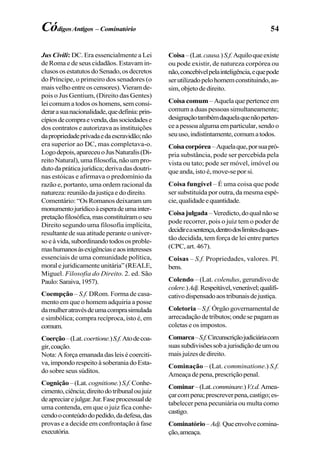 54
Jus Civili: DC. Era essencialmente a Lei
de Roma e de seus cidadãos. Estavam in-
clusososestatutosdoSenado,osdecretos
do Príncipe, o primeiro dos senadores (o
maisvelhoentreoscensores).Vieramde-
pois o Jus Gentium, (Direito das Gentes)
lei comum a todos os homens, sem consi-
derarasuanacionalidade,quedefinia:prin-
cípiosdecompraevenda,dassociedadese
dos contratos e autorizava as instituições
dapropriedadeprivadaedaescravidão;não
era superior ao DC, mas completava-o.
Logodepois,apareceuoJusNaturalis(Di-
reito Natural), uma filosofia, não um pro-
dutodapráticajurídica;derivadasdoutri-
nas estóicas e afirmava o predomínio da
razão e, portanto, uma ordem racional da
natureza:reuniãodajustiçaedodireito.
Comentário: “Os Romanos deixaram um
monumentojurídicoàesperadeumainter-
pretaçãofilosófica,masconstituíramoseu
Direito segundo uma filosofia implícita,
resultante de sua atitude perante o univer-
soeàvida,subordinandotodososproble-
mashumanosàsexigênciaseaosinteresses
essenciais de uma comunidade política,
moralejuridicamenteunitária”(REALE,
Miguel. Filosofia do Direito. 2. ed. São
Paulo:Saraiva,1957).
Coempção – S.f. DRom. Forma de casa-
mento em que o homem adquiria a posse
damulheratravésdeumacomprasimulada
e simbólica; compra recíproca, isto é, em
comum.
Coerção–(Lat.coertione.)S.f.Atodecoa-
gir,coação.
Nota:Aforçaemanadadasleisécoerciti-
va,impondorespeitoàsoberaniadoEsta-
do sobre seus súditos.
Cognição –(Lat. cognitione.)S.f.Conhe-
cimento,ciência;direitodotribunaloujuiz
deapreciarejulgar.Jur.Faseprocessualde
uma contenda, em que o juiz fica conhe-
cendooconteúdodopedido,dadefesa,das
provas e a decide em confrontação à fase
executória.
Coisa–(Lat.causa.)S.f.Aquiloqueexiste
ou pode existir, de natureza corpórea ou
não,concebívelpelainteligência,equepode
serutilizadopelohomemconstituindo,as-
sim,objetodedireito.
Coisa comum – Aquela que pertence em
comum a duas pessoas simultaneamente;
designaçãotambémdaquelaquenãoperten-
ceapessoaalgumaemparticular,sendoo
seuuso,indistintamente,comumatodos.
Coisacorpórea–Aquelaque,porsuapró-
pria substância, pode ser percebida pela
vista ou tato; pode ser móvel, imóvel ou
que anda, isto é, move-se por si.
Coisa fungível – É uma coisa que pode
ser substituída por outra, da mesma espé-
cie,qualidadeequantidade.
Coisajulgada–Veredicto,doqualnãose
pode recorrer, pois o juiz tem o poder de
decidireasentença,dentrodoslimitesdaques-
tão decidida, tem força de lei entre partes
(CPC, art. 467).
Coisas – S.f. Propriedades, valores. Pl.
bens.
Colendo – (Lat. colendus, gerundivo de
colere.)Adj.Respeitável,venerável;qualifi-
cativodispensadoaostribunaisdejustiça.
Coletoria – S.f. Órgão governamental de
arrecadaçãodetributos;ondesepagamas
coletas e os impostos.
Comarca–S.f.Circunscriçãojudiciáriacom
suassubdivisõessobajurisdiçãodeumou
maisjuízesdedireito.
Cominação – (Lat. comminatione.) S.f.
Ameaçadepena,prescriçãopenal.
Cominar–(Lat.comminare.)V.t.d.Amea-
çarcompena;prescreverpena,castigo;es-
tabelecer pena pecuniária ou multa como
castigo.
Cominatório–Adj.Queenvolvecomina-
ção,ameaça.
CódigosAntigos – Cominatório
 
