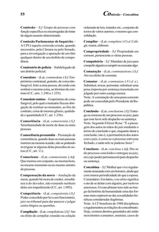 55
Comissão – S.f. Grupo de pessoas com
funçãoespecíficaouencarregadasdetratar
dealgumassuntodeterminado.
Comissão Parlamentar de Inquérito –
A CPI é aquela comissão criada, quando
necessário, pela Câmara ou pelo Senado,
para a investigação e apuração de um fato
qualquer dentro de seu âmbito de compe-
tência.
Comissário de polícia –Subdelegadode
umdistritopolicial.
Comodato – (Lat. commodatu.) S.f. Em-
préstimocontratual,gratuito,decoisanão-
fungível,feitoaumapessoa,devendoesta
restituiramesmacoisa,aotérminodocon-
trato (CC, arts. 1.248 a 1.255).
Comodatomútuo–Empréstimodecoisa
fungível,peloqualomutuárioficanaobri-
gação de restituir ao mutuante, ao fim do
contrato,coisadomesmogênero,qualida-
de e quantidade (CC, art. 1.256).
Comoriência – (Lat. comurientia.) S.f.
Simultaniedade da morte de duas ou mais
pessoas.
Comoriênciapresumida–Presunçãode
comoriência,quandoduasoumaispessoas
morremnamesmaocasião,nãosepodendo
averiguarsealgumadelasprecedeuàsou-
tras (CC, art. 11).
Comoriente – (Lat. commoriente.) Adj.
Quemorreuemconjunto,namesmahora,
nomesmomomentoounomesmosinistro
de pessoas.
Compensação da mora – Anulação da
mora,quandohámoradocredor,simultâ-
nea à do devedor, não restando nenhum
delesemimpedimento(CC,art.1.092).
Competência – (Lat. competentia.) S.f.
Poderconcedidoporleiaumfuncionário,
juiz ou tribunal para dar parecer e julgar
certos litígios ou questões.
Compilação–(Lat.compilatione.)S.f.Ato
ou efeito de compilar; reunião ou coleção
ordenadadeleis,tratadosetc.;conjuntode
textosdeváriosautores;omesmoquecon-
solidação.
Compilar – (Lat. compilare.)V.t.d. Coli-
gir,reunir,elaborar.
Compropriedade – S.f. Propriedade em
comum,pertencenteaváriaspessoas.
Compulsória – S.f. Mandato de juiz para
compeliralguémacumprirouexecutaralgo.
Comutação – (Lat. commutatione.) S.f.
Atoouefeitodecomutar.
Comutar – (Lat. commutare.) V.t.d. e i.
Substituir,trocar,permutar;substituiruma
pena imposta por sentença transitada em
julgadoporoutrocastigomenor.
Nota:Acomutaçãodeumapenasomente
podeserconcedidapeloPresidentedaRe-
pública.
Conclusão–(Lat.conclusione.)S.f.Entre-
gaouremessadeumprocessoaojuiz,para
queesselavreneledespachoousentença.
Nota: Segundo Eliézer Rosa: “É a passa-
gem dos autos às mãos do juiz mediante o
termodeconclusãoeque,enquantodurara
conclusão,istoé,apermanênciadosautos
comojuiz,écomoseoprocessoestivesse
fechado,enadanelesepudessefazer.”
Conclusos – (Lat. conclusu.) Adj. Diz-se
do processo concluído e entregue ao juiz,
emcujopoderpermaneceráparadespacho
ousentença.
Concubina–S.f.Mulherqueviveregular-
menteamasiadacomumhomem,aindaque
commenosperiodicidadedoqueaesposa.
Comentário:Emlatim,concubitosignifica
oatodesedeitarcomalguém,pormotivos
amorosos.Oconcubinatotemsidoaolon-
godahistóriadahumanidadeumadasfor-
masmaisexpressivasdassexualidadeshe-
réticasconsideradasilegítimas.
Nota:ACFbrasileirade1988disciplinou
eregulamentouasrelaçõesdoconcubinato.
Hoje,existemdireitosgarantidosatéentão
inexistentes a amantes, amásias, casos de
Comissão–Concubina
 