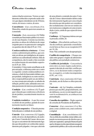 56
outrasrelaçõesamorosas.Tornou-serapi-
damenteconhecidaaexpressãouniãoestá-
vel,quealgunsentenderamserde24horas;
outros, de meses e outros, de anos.
Concubinato – (Lat. concubinatu.)S.m.
Mancebia;estadodequemtemamanteou
éamasiado.
Concussão–(Lat.concussione.)S.f.Delito
cometidoporfuncionáriopúbliconoexercí-
ciodesuasfunções.Consistenaextorsão,
peculato ou abuso de influência do cargo
exigindoparasiouparaterceirovantagens
ouquantiasnãodevidas(CP,art.316).
Condescendência criminosa – Crime
contra a administração pública, que con-
sisteemdeixar,porindulgência,derespon-
sabilizarseusubordinadoinfrator;faltade
competência, não levando o fato ocorrido
ao conhecimento de autoridades superio-
res (CP, art. 320).
Comentário:Crimemuitosemelhanteaode
prevaricação,adiferençaentreumeoutro
éaseguinte:cometecondescendênciacri-
minosa,ochefedofuncionárioinfrator,que,
porpiedade,indulgênciaououtromotivo,
nãooresponsabilizarpeloseuatodelituo-
so;mascometeprevaricação,sesabedorda
infração,preferecalar,adotandoumacon-
dutapuramentedeinteressepersonalístico.
Condição –(Lat. conditione.)S.f. Équal-
quer cláusula que condiciona a eficiência
doatojurídico,aacontecimentoincertoou
futuro.
Condição resolutiva – A que faz cessar
osefeitosdoatojurídico,quandodoacon-
tecimento incerto ou futuro.
Condiçãosuspensiva–Cláusulapreesta-
belecidaparaavalidadedoatojurídico.
Conexão–(Lat.connexione.)S.f.Ligação,
união,donexo;dadependência,daanalo-
gia.Casos:ConexãodeCausas:sãoascau-
sasqueseencontramtãointimamenteliga-
dasquenãopodemserconhecidassepara-
damentepelojulgador,vistoqueadecisão
deumaafetaráoconteúdodaoutra;Cone-
xãodeCrimes:determinadosdelitosestão
tão intimamente ligados por uma relação
tão estreita que não podem ser considera-
dos isoladamente e devem ser unidos em
umsóprocessoejulgadosemumasójuris-
diçãoejuízo,aindadequesejamdiversos
osagentes.
Confiança–S.f.Segurançaíntimacomque
seprocede;crédito,fé.
Confisco – (Deverbal de confiscar). S.m.
Ato de confiscar; apreensão e transferên-
cia de bens ao fisco ou ao exeqüente (CP,
art. 91, II).
Nota:Nãoconfundircomdesapropriação.
Conflito de competência – Choque cau-
sado entre grupos e órgãos da administra-
çãopúblicasemjurisdiçãocontenciosa.
Conflito de jurisdição – Concorrência
entre dois ou mais órgãos judiciários,
quantoàdecisãodeumalide;conflitopo-
sitivo, se se declaram todos competen-
tes, ou negativo, se todos incompetentes
(CPC, art. 115).
Conivência–(Lat.conniventia.)S.f.Cum-
plicidade; ato de fechar os olhos para não
ver.
Conivente–Adj.2g.Cúmplice,conluiado;
pessoa que encobre, propositalmente, um
atodelituoso,ouemvezdeimpedi-lo,pre-
veni-lo ou denunciá-lo, se conheceu sua
premeditação.
Conselho da república–Órgãosuperior
deconsultadoPresidentedaRepública.
Consertar – (Lat. consertare.) V.t.d. Re-
parar,coser;conferircom,estarconforme
ooriginal.
Consolidação – (Lat.consolidatione.)S.f.
Atoouefeitodeconsolidar,tornarsólido;con-
junçãonamesmapessoadedireitosquese
achavamseparados;operaçãofinanceirapela
qualsedesignareceitaespecialparaassegurar
opatrimôniopúblico;diz-sedaconversãoda
Concubina – Consolidação
 