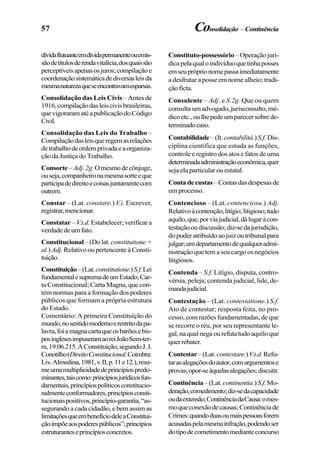 57
dívidaflutuanteemdívidapermanenteouemis-
sãodetítulosderendavitalícia,dosquaissão
perceptíveisapenasosjuros;compilaçãoe
coordenaçãosistemáticadediversasleisda
mesmanaturezaqueseencontravamesparsas.
Consolidação das Leis Civis – Antes de
1916,compilaçãodasleiscivisbrasileiras,
quevigoraramatéapublicaçãodoCódigo
Civil.
Consolidação das Leis do Trabalho –
Compilaçãodasleisqueregemasrelações
detrabalhodeordemprivadaeaorganiza-
ção da Justiça do Trabalho.
Consorte–Adj.2g.Omesmodecônjuge,
ouseja,companheironamesmasorteeque
participadedireitoecoisasjuntamentecom
outrem.
Constar – (Lat. constare.) V.i. Escrever,
registrar,mencionar.
Constatar – V.t.d.Estabelecer;verificara
verdadedeumfato.
Constitucional –(Dolat. constitutione+
al.)Adj. RelativooupertencenteàConsti-
tuição.
Constituição–(Lat.constitutione.)S.f.Lei
fundamentalesupremadeumEstado;Car-
ta Constitucional; Carta Magna, que con-
tém normas para a formação dos poderes
públicos que formam a própria estrutura
do Estado.
Comentário: A primeira Constituição do
mundo,nosentidomodernoerestritodapa-
lavra,foiamagnacartaqueosbarõesebis-
posinglesesimpuseramaoreiJoãoSem-ter-
ra,19.06.215.AConstituição,segundoJ.J.
Conotilho(DireitoConstitucional.Coimbra:
Liv.Almedina,1981,v.II,p.11e12.),resu-
meumamultiplicidadedeprincípiospredo-
minantes,taiscomo:princípiosjurídicosfun-
damentais,princípiospolíticosconstitucio-
nalmenteconformadores,princípiosconsti-
tucionaispositivos,princípio-garantia,“as-
segurando a cada cidadão, e bem assim as
limitaçõesqueembenefíciodeleaConstitui-
çãoimpõeaospoderespúblicos”;princípios
estruturanteseprincípiosconcretos.
Constituto-possessório – Operação jurí-
dicapelaqualoindivíduoquetinhaposses
emseupróprionomepassaimediatamente
a desfrutar a posse em nome alheio; tradi-
çãoficta.
Consulente – Adj. e S.2g. Que ou quem
consultaumadvogado,jurisconsulto,mé-
dicoetc.,oulhepedeumparecersobrede-
terminadocaso.
Contabilidade–(It.contabilitá.)S.f. Dis-
ciplina científica que estuda as funções,
controle e registro dos atos e fatos de uma
determinadaadministraçãoeconômica,quer
seja ela particular ou estatal.
Contadecustas–Contasdasdespesasde
umprocesso.
Contencioso – (Lat. contenciosu.) Adj.
Relativoàcontenção,litígio;litigioso;tudo
aquilo,que,porviajudicial,dálugaràcon-
testaçãooudiscussão;diz-sedajurisdição,
dopoderatribuídoaojuizoutribunalpara
julgar;umdepartamentodequalqueradmi-
nistração que tem a seu cargo os negócios
litigiosos.
Contenda – S.f. Litígio, disputa, contro-
vérsia, peleja; contenda judicial, lide, de-
mandajudicial.
Contestação – (Lat. contestatione.) S.f.
Ato de contestar; resposta feita, no pro-
cesso,comrazõesfundamentadas,deque
se recorre o réu, por seu representante le-
gal,naqualnegaourefutatudoaquiloque
querrebater.
Contestar–(Lat. contestare.)V.t.d.Refu-
tarasalegaçõesdoautor,comargumentose
provas;opor-seàquelasalegações;discutir.
Continência–(Lat.continentia.)S.f.Mo-
deração,comedimento;diz-sedacapacidade
oudaextensão;ContinênciadaCausa:omes-
moqueconexãodecausas;Continênciade
Crimes:quandoduasoumaispessoasforem
acusadaspelamesmainfração,podendoser
dotipodecometimentomedianteconcurso
Consolidação –Continência
 