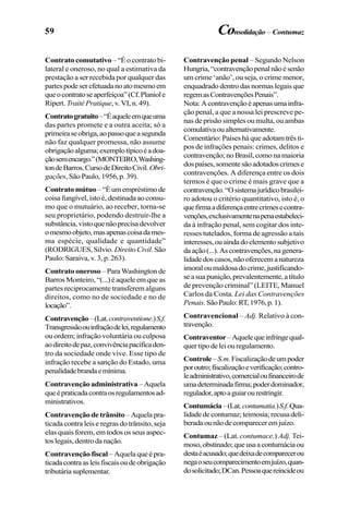 59
Contrato comutativo– “É o contrato bi-
lateral e oneroso, no qual a estimativa da
prestação a ser recebida por qualquer das
partespodeserefetuadanoatomesmoem
queocontratoseaperfeiçoa”(Cf.Planiole
Ripert. Traité Pratique, v. VI, n. 49).
Contratogratuito–“Éaqueleemqueuma
das partes promete e a outra aceita; só a
primeiraseobriga,aopassoqueasegunda
não faz qualquer promessa, não assume
obrigaçãoalguma;exemplotípicoéadoa-
çãosemencargo.”(MONTEIRO,Washing-
tondeBarros.CursodeDireitoCivil.Obri-
gações, São Paulo, 1956, p. 39).
Contrato mútuo –“Éumempréstimode
coisa fungível, isto é, destinada ao consu-
mo que o mutuário, ao receber, torna-se
seu proprietário, podendo destruir-lhe a
substância,vistoquenãoprecisadevolver
omesmoobjeto,masapenascoisadames-
ma espécie, qualidade e quantidade”
(RODRIGUES,Silvio. Direito Civil.São
Paulo: Saraiva, v. 3, p. 263).
Contrato oneroso – Para Washington de
BarrosMonteiro,“(...)éaqueleemqueas
partes reciprocamente transferem alguns
direitos, como no de sociedade e no de
locação”.
Contravenção–(Lat.contraventione.)S.f.
Transgressãoouinfraçãodelei,regulamento
ou ordem; infração voluntária ou culposa
aodireitodepaz,convivênciapacíficaden-
tro da sociedade onde vive. Esse tipo de
infração recebe a sanção do Estado, uma
penalidadebrandaemínima.
Contravenção administrativa –Aquela
queépraticadacontraosregulamentosad-
ministrativos.
Contravençãodetrânsito –Aquelapra-
ticada contra leis e regras do trânsito, seja
elas quais forem, em todos os seus aspec-
toslegais,dentrodanação.
Contravenção fiscal – Aquela que é pra-
ticadacontraasleisfiscaisoudeobrigação
tributáriasuplementar.
Contravenção penal – Segundo Nelson
Hungria,“contravençãopenalnãoésenão
um crime ‘anão’, ou seja, o crime menor,
enquadrado dentro das normas legais que
regemasContravençõesPenais”.
Nota:Acontravençãoéapenasumainfra-
ção penal, a que a nossa lei prescreve pe-
nas de prisão simples ou multa, ou ambas
comulativaoualternativamente.
Comentário: Países há que adotam três ti-
pos de infrações penais: crimes, delitos e
contravenção;noBrasil,comonamaioria
dospaíses,somentesãoadotadoscrimese
contravenções. A diferença entre os dois
termos é que o crime é mais grave que a
contravenção.“Osistemajurídicobrasilei-
ro adotou o critério quantitativo, isto é, o
quefirmaadiferençaentrecrimesecontra-
venções,exclusivamentenapenaestabeleci-
da à infração penal, sem cogitar dos inte-
resses tutelados, forma de agressão a tais
interesses,ouaindadoelementosubjetivo
daação(...).Ascontravenções,nagenera-
lidadedoscasos,nãooferecemanatureza
imoraloumaldosadocrime,justificando-
seasuapunição,prevalentemente,atítulo
de prevenção criminal” (LEITE, Manuel
Carlos da Costa. Lei das Contravenções
Penais.SãoPaulo:RT,1976,p.1).
Contravencional – Adj. Relativo à con-
travenção.
Contraventor–Aquelequeinfringequal-
quertipodeleiouregulamento.
Controle–S.m.Fiscalizaçãodeumpoder
poroutro;fiscalizaçãoeverificação;contro-
leadministrativo,comercialoufinanceirode
umadeterminadafirma;poderdominador,
regulador,aptoaguiarourestringir.
Contumácia–(Lat.contumatia.)S.f.Qua-
lidadedecontumaz;teimosia;recusadeli-
beradaounãodecompareceremjuízo.
Contumaz – (Lat. contumace.) Adj. Tei-
moso,obstinado;queusaacontumáciaou
destaéacusado;quedeixadecomparecerou
negaoseucomparecimentoemjuízo,quan-
dosolicitado;DCan.Pessoaquereincideou
Consolidação –Contumaz
 