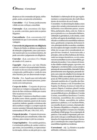 60
desprezaasleisemanadasdaIgreja,infrin-
gindo,assim,umpreceitoeclesiástico.
Convalidar – V.t.d. Tornar juridicamente
válidoumato;reforçar,consolidar.
Convenção–(Lat.conventione.)S.f.Ajus-
te, acordo, convênio, pacto entre as partes
litigantes.
Conveniência – (Lat. convenientia.) S.f.
Qualidadedoqueéconveniente;utilidade,
vantagem.
Conversãodojulgamentoemdiligência
–Depoisdefindososdebatesnaaudiência
deinstruçãoejulgamento,casoojuizneces-
sitemaioresprovasouesclarecimentos,ele
podeconverterojulgamentoemdiligência.
Convolar–(Lat. convolare.)V.t.i. Mudar
deestadocivil;casar-se.
Copyright –(Ingl.pron.cóp’ráit). Direito
autoral,exclusivodepropriedadeliterária,
doautoroudeseuconcessionário,quanto
a impressão, publicação e venda de uma
obraliterária,porumdeterminadotempo.
Co-réu – S.m. Aquele que está indiciado
ou acusado, num mesmo processo, junta-
mentecomoutrapessoa.
Corpo de delito – Conjunto de provas
materiaisouvestígiosconjugadosdaexis-
tênciadofatocriminosoobtidoporexame
feito na pessoa ou coisa.
Observação:Costuma-seclassificarocorpo
dedelitocomo:direto,quandoocriminoso
deixaindíciosmateriais,passíveisdeexame
ouperícia;indireto,quandoocriminosonão
deixanenhumvestígioeacomprovaçãodo
mesmosomenteéfeitapelodepoimentosde
testemunhas(CPP,arts.158a163,167).
Corpodejurados–Conjuntodepessoas,
escolhidaspelojuizanualmente,todaselas
idôneas,paracomporojúrinacomarca.
Corpolegislativo–Emsentidogenérico,
é a instituição pública de caráter coletivo,
quereúne,emassembléia,osrepresentan-
tesdanação,eleitosounãopelopovo,cuja
finalidadeéaelaboraçãodeleisqueregula-
mentamocomportamentodosindivíduos
dentro do território de um Estado.
Comentário:Asdenominaçõesdadasaesses
corpostêmvariadoextremamentenocurso
da história e nos diferentes países: assem-
bléia,parlamento,dieta,corteetc.Entreos
povosprimitivoseoschamadosbárbaros,
sobretudoosgermânicos,osdooriente,eentre
astribosselvagensdaatualidade,tem-seve-
rificadoaexistênciadeassembléiasrudimen-
tares,geralmentecompostasdehomensli-
vres,principaisdatriboouanciãos,constituin-
doumaespéciedeórgãoconsultivodochefe
tribal,devezquealeiéconsideradadeori-
gemdivinaeimutável.Assimteriasido,a
princípio,entreastriboshelênicasdaGrécia,
ondenostemposhoméricos,osreiscostu-
mavamaconselhar-secomasassembléias,ge-
ralmentedeanciãos.Comodesenvolvimen-
todascidades-estadosgregas,ogoverno,ora
oligárquico,orademocrático,acusasemprea
presençadeumaassembléia,chamadaEclésia,
primeiramenteumaoligarquia,passandode-
poisaumcorpodecidadãoslivres(tempode
Péricles),eBulé,umaespéciedeSenadocom-
postode500membroseleitosporumano,
chamadotambémdeoConselhodosQui-
nhentosemAtenaseode28membrosem
Esparta.EmRoma,tivemosaContio(lê-se
concio).Depois,Comitium,pluralComitia
(lê-secomíciumecomícia,queeraareunião
ouassembléiadopovo,divididaem:Comitia
Curiata, assembléias familiares; Comitia
Centuriata, assembléias dos centuriões;
Comitia Tributa, assembléia de nobres
(patrícios)eplebeus;eoConciliumPlebis,
ouconselhodopovocomum,chamadople-
be.DuranteaRepúblicaeoImpério,oprin-
cipalcorpolegislativoromanoeraoSenado,
semelhanteàBulégrega.Eraacorporaçãode
patrícios.Esteestudoéimportante,pelosim-
plesmotivodequeacontribuiçãodessasins-
tituiçõesfoiimportantíssimaparaaforma-
çãoeconstituiçãodoscorposlegislativose
assembléiaslegislativasmodernas.
Correcional– Adj.2g.Relativoaopoder
atribuídoatribunaiscomerciais.
Contumaz– Correcional
 
