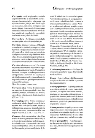 61 Corregedor–Credorquirografário
Corregedor–Adj. Magistradocomjuris-
dição sobre todas as autoridades judiciá-
rias, os chamados juízes inferiores, e de
serventuários da justiça, para fiscalização
de suas ações, bem como corrigir os seus
erroseabusos,promovendo-lhesarespon-
sabilidadecomofuncionáriosdopovo;an-
tigomagistradocujasfunçõeseramidênti-
cas às dos atuais juízes de direito.
Corregedoria – S.f. Cargo ou jurisdição
docorregedor;aáreadesuajurisdição.
Correição–(Lat.correctione.)S.f.Função
administrativa,naqualocorregedordejus-
tiçavisitaeinspecionaascomarcaseoscar-
tórios de ofício público de sua jurisdição,
corrigindoseuserros,irregularidades,omis-
sões,abusos,negligênciasporventuraen-
contrados,comotambémfaltasdasautori-
dadesjudiciáriasinferioreseseusauxiliares.
Corretor–(Lat.correctorem.)S.m.Agen-
tecomercialautônomo,mediadordenego-
ciação de caráter mercantil. O seu ofício
limita-se,emregra,areceberpropostasde
uma pessoa e a transmiti-las a outra; sua
atividade se desenvolve na conclusão do
negóciocomercial,queimprimenatureza
mercantilàmediação.
Nota:Ocorretorécomerciante.
Corrupçãoativa–Crimedeoferecimento
oupromessadevantagemindevidaafun-
cionário público, induzindo-o à prática,
omissão ou retardamento de ato de ofício
(CP, art. 333).
Corrupção passiva – Crime contra a ad-
ministraçãopúblicadaquelequesolicitaou
recebe, para si ou para outrem, direta ou
indiretamente,aindaqueforadafunçãoou
antesdeassumi-la,masemrazãodela,van-
tagemindevida(CP,art.317,§§1.o
e2.o
).
Costume–(Lat.consuetudine.)S.m.Uso,
hábitooupráticageralmenteobservada;“é
aobservânciaconstanteeuniformedede-
terminada regra, com a convicção de sua
necessidadejurídica.Brotadaconsciência
jurídicapopular,comomanifestaçãodedi-
reito”.Éaleinãoescritaemanadadopovo.
“Direito não escrito ou de uso que consti-
tui elemento subsidiário da lei, nos casos
omissos;umadasfontesdoDireitoPositi-
vo, sendo a mais adotada na vida comer-
cial.”NoDIP,modotradicional,invariável
econstantedeagir,quesetornanormaim-
perativa, de caráter jurídico, político ou
econômiconasrelaçõesrecíprocasdosEs-
tados(NEVES,IêdoBatista. Vocabulário
práticodetecnologiajurídicaebrocardos
latinos. Rio de Janeiro: APM, 1987).
Observação: Costume com força de lei: o
conjunto desses costumes forma o direito
consuetudinário:“Pode-sedefinirocostu-
mejurídicocomoumaregradedireitoobri-
gatóriotradicionalqueapareceespontanea-
mente,foradequalquerorganismoespecia-
lizado”(LÉVY-BRUHL,H.Pequenovoca-
bulário da língua filosófica. São Paulo:
Nacional,1961,p.33).
Créditos suplementares – Reforço do
orçamento, para fazer face a determinado
serviçopúblico.
Credor–(Lat.creditore.)Adj.Pessoa,em
relação ao devedor e à dívida, a quem se
devealgumdinheiro.
Credorpignoratício–Aquelequetemem
seu poder um título de penhor ou contrato
de venda, de objetos móveis ou animais,
estatuídoemseupoder,estipulandoqueo
proprietáriodotítulopodeusufruirdesses
mesmosbenspenhorados,podendotornar
a comprar, que é ilícito por dissimular em
empréstimousuário.
Credorputativo–Aquelequeseencontra
naposseostensivaeincontestadadetítulo
semelhanteaoverdadeiro,legalecerto,sem
oser,dando-lhetodoodireitodeaçãosobre
adívida,pensandoseroverdadeirocredor.
Credorquirografário –Aquelequepos-
suidocumentoparticular,escritoeassina-
doamão,nãoreconhecidosparaefeitode
execução.
 