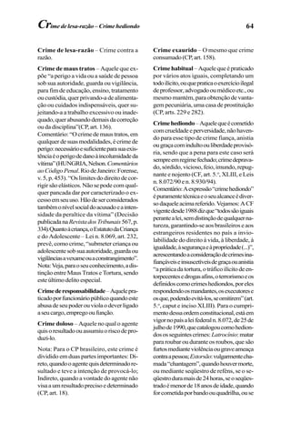 64
Crime de lesa-razão – Crime contra a
razão.
Crime de maus tratos – Aquele que ex-
põe “a perigo a vida ou a saúde de pessoa
sob sua autoridade, guarda ou vigilância,
para fim de educação, ensino, tratamento
ou custódia, quer privando-a de alimenta-
ção ou cuidados indispensáveis, quer su-
jeitando-a a trabalho excessivo ou inade-
quado,querabusandodemaisdacorreção
ou da disciplina”(CP, art. 136).
Comentário:“Ocrimedemaustratos,em
qualquer de suas modalidades, é crime de
perigo:necessárioesuficienteparasuaexis-
tênciaéoperigodedanoàincolumidadeda
vítima”(HUNGRIA,Nelson.Comentários
aoCódigoPenal.RiodeJaneiro:Forense,
v. 5, p. 453). “Os limites do direito de cor-
rigir são elásticos. Não se pode com qual-
quer pancada dar por caracterizado o ex-
cessoemseuuso.Hãodeserconsiderados
tambémonívelsocialdoacusadoeainten-
sidade da peraltice da vítima” (Decisão
publicadanaRevistadosTribunais567,p.
334).Quantoàcriança,oEstatutodaCriança
e do Adolescente – Lei n. 8.069, art. 232,
prevê, como crime, “submeter criança ou
adolescentesobsuaautoridade,guardaou
vigilânciasavexameouaconstrangimento”.
Nota:Veja,paraoseuconhecimento,adis-
tinção entre Maus Tratos e Tortura, sendo
esteúltimodelitoespecial.
Crimederesponsabilidade–Aquelepra-
ticadoporfuncionáriopúblicoquandoeste
abusadeseupoderouviolaodeverligado
aseucargo,empregooufunção.
Crime doloso – Aquele no qual o agente
quisoresultadoouassumiuoriscodepro-
duzi-lo.
Nota: Para o CP brasileiro, este crime é
dividido em duas partes importantes: Di-
reto,quandooagentequisdeterminadore-
sultado e teve a intenção de provocá-lo;
Indireto, quando a vontade do agente não
visaaumresultadoprecisoedeterminado
(CP, art. 18).
Crime exaurido – O mesmo que crime
consumado(CP,art.158).
Crimehabitual –Aquelequeépraticado
por vários atos iguais, completando um
todoilícito,ouquepraticaoexercícioilegal
deprofessor,advogadooumédicoetc.,ou
mesmo mantém, para obtenção de vanta-
gem pecuniária, uma casa de prostituição
(CP, arts. 229 e 282).
Crimehediondo–Aquelequeécometido
comcrueldadeeperversidade,nãohaven-
do para esse tipo de crime fiança, anistia
ougraçacomindultoouliberdadeprovisó-
ria, sendo que a pena para este caso será
sempreemregimefechado;crimedeprava-
do, sórdido, vicioso, feio, imundo, repug-
nante e nojento (CF, art. 5.o
, XLIII, e Leis
n. 8.072/90 e n. 8.930/94).
Comentário:Aexpressão“crimehediondo”
épuramentetécnicaeoseualcanceédiver-
sodaqueleacimareferido.Vejamos:ACF
vigentedesde1988dizque“todossãoiguais
perantealei,semdistinçãodequalquerna-
tureza, garantindo-se aos brasileiros e aos
estrangeiros residentes no país a invio-
labilidade do direito à vida, à liberdade, à
igualdade,àsegurançaeàpropriedade(...)”,
acrescentandoaconsideraçãodecrimesina-
fiançáveiseinsuscetíveisdegraçaouanistia
“apráticadatortura,otráficoilícitodeen-
torpecentesedrogasafins,oterrorismoeos
definidoscomocrimeshediondos,poreles
respondendoosmandantes,osexecutorese
osque,podendoevitá-los,seomitirem”(art.
5.o
, caput e inciso XLIII). Para o cumpri-
mentodessaordemconstitucional,estáem
vigornopaísaleifederaln.8.072,de25de
julhode1990,quecatalogoucomohedion-
dososseguintescrimes:Latrocínio:matar
para roubar ou durante os roubos, que são
furtosmedianteviolênciaougraveameaça
contraapessoa;Extorsão:vulgarmentecha-
mada“chantagem”,quandohouvermorte,
ou mediante seqüestro de reféns, se o se-
qüestroduramaisde24horas,seoseqües-
tradoémenorde18anosdeidade,quando
forcometidaporbandoouquadrilha,ouse
Crimedelesa-razão–Crimehediondo
 