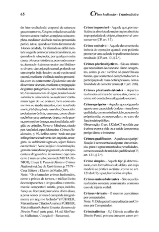 65
do fato resulta lesão corporal de natureza
graveoumorte;Estupro:relaçãosexualde
homemcontramulher,completaouincom-
pleta,medianteviolênciarealoupresumida
porlei,istoé,quandoavítimaformenorde
14anosdeidade,foralienadaoudébilmen-
taleoagenteconhecerestacircunstância,ou
quando ela não puder, por qualquer outra
causa,oferecerresistência,ocorrendoamor-
te;Atentadoviolentoaopudor:atolibidino-
sodiversodaconjunçãocarnal,podendoser
umsimplesbeijolascivoouatéocoitoanal
ouoral,medianteviolênciarealoupresumi-
da, com ou sem morte; Epidemia: ato de
disseminardoenças,medianteapropagação
degermespatogênicos,comresultadomor-
te; Envenenamentodeáguapotáveloude
substânciaalimentíciaoumedicinal:conta-
minaráguadeusocomum,bemcomoali-
mentos ou medicamentos, com resultado
morte;Falsificaçãoderemédios;Genocídio:
poderíamosdefinir,emsuma,comoelimi-
naçãohumana,emtempodepaz,oudeguer-
ra,pormotivoderaça,nacionalidade,reli-
giãoouopinião; Tortura:Mirabete,citado
porAntônioLopesMonteiro. CrimesHe-
diondos,p.69,definecomo“todoatoque
inflingeintencionalmentedor,angústia,amar-
gura,ousofrimentosgraves,sejamfisicos
oumentais”;Narcotráfico:disseminação,
gratuitaoumediantepagamento,deentorpe-
centesedrogasafins;Terrorismo:cujocon-
ceito é mais amplo possível (MOTA JU-
NIOR, Eliseu F. Pena de Morte e Crimes
HediondosàLuzdoEspiritismo,p.77/79–
CasaEditoraoClarimdeMatão,SP).
Nota: “Os chamados crimes hediondos,
como a prática da tortura, o tráfico ilícito
de entorpecentes e drogas afins e terroris-
monãocomportamanistia,graça,indulto,
fiançaouliberdadeprovisória.Alémdisso,
a pena nesses crimes é cumprida integral-
mente em regime fechado” (FÜHRER,
MaximilianusCláudioAmérico;FÜRHER,
MaximilianoRobertoErnesto. Resumode
DireitoPenal:partegeral.14.ed.SãoPau-
lo:Malheiros.Coleção5–Resumos).
Crime impossível– Aquele que, por ine-
ficiênciaabsolutadomeioouporabsoluta
impropriedadedoobjeto,éimpossívelcon-
sumar-se (CP, art. 17).
Crime omissivo – Aquele decorrente da
inércia do operador quando este poderia
promoverumaaçãodeimpedimentodoseu
resultado (CP, art. 13, § 2.o
).
Crimesplurissubjetivos–Sãooscrimes
quenecessitamdoconcursodiretodeagen-
tes, como, p. ex.: o crime de quadrilha ou
bando, que somente é completado com a
participaçãodemaisdetrêspessoas,coma
finalidadedecometercrimes(CP,art.288).
Crimes plurissubsistentes – Aqueles
realizados através de vários atos, como o
crimesobcondiçãoanálogaàdoescravo.
Crimespróprios–Aquelesqueexigemdo
agenteumacapacidadededeterminaçãoou
qualidade,comonoinfanticídio,nocasoda
própria mãe; ou no peculato, no caso do
funcionáriopúblico.
Observação:Oart.132doCPnosfalaque
écrimeexporavidaouasaúdedeoutrema
perigodiretoeiminente
Crimesqualificados–Aquelesacujatipi-
ficaçãoéacrescentadaalgumacircunstân-
cia, para o agravamento das penalidades,
comonocasodohomicídioqualificado(CP,
art. 121, § 2.o
).
Crime simples – Aquele tipo já determi-
nado,comformabásicadodelito,sobcujo
modelo se pratica o crime, como no art.
121doCP, caput,homicídiosimples.
Crimes unissubsistentes – São aqueles
realizados somente com um ato, como no
casodeinjúriaverbal.
Crimes virtuais – O mesmo que crimes
por computador.
Nota:V.DelegaciaEspecializadaemCri-
mesporComputador.
Criminalística – S.f. Ciência auxiliar do
Direito Penal, pois esclarece os casos cri-
Crime hediondo – Criminalística
 