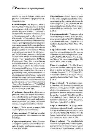 66
minais; são suas atribuições: a colheita de
provas,olevantamentotopográficodocri-
meeasperícias.
Crimininologia – S.f. Segundo Afrânio
Peixoto,“éaciênciaqueestudaoscrimese
oscriminosos,istoé,acriminalidade”.Se-
gundo Salgado Martins, “é o estudo
interpretativo do delito, colimando todos
osfatoresquecomeleserelacionam”.
Comentário:“ACriminologia,ciênciacau-
salexplicativaqueestudaocrimecomofato
social e que se preocupa em averiguar as
suascausas,aponta,viaderegra,doisfatores
principais da criminalidade; os caracteres
psíquicos(relativosaoEspíritoouAlma)e
oscaracteresanatômicos(referentesaocor-
po).Aoladodesses,atuamaquelesligados
aomeiosocialemqueocriminosonasceu,
vive ou viveu e que ela chama de Mundo
Circundante. Esses fatores se aplicam a
todos os criminosos, entre os quais se in-
cluemdesdeosautoresdoscrimesviolen-
tos mais em evidência em todo o mundo,
tais como o homicídio, latrocínio (matar
pararoubar),roubo,extorsãomediantese-
qüestro(vulgarmentechamadoseqüestro),
estupro, atentado violento ao pudor etc.,
aos praticantes dos sofisticados ilícitos
penais a que se convencionou denominar
‘Crimesdocolarinhobranco’.”AMORIM,
Deolindo.Espiritismoecriminologia.3.ed.
RiodeJaneiro:CELD,1991.
Criminosos cibernéticos – Pessoas que
praticam crime com a ajuda do computa-
dor,violandosenhaseletrônicas,invadin-
doaprivacidadealheia,praticandoapira-
tariadesoftwares,veiculandovíruseletrô-
nicoeapornografiainfantilnainternet.
Culpa–S.f.Falta,pecado,responsabilida-
de;atorepreensíveloucriminoso.
Culpacontratual–Violaçãodeumaobri-
gaçãopreexistente,fundamentadanumcon-
tratolegal.
Culpaextracontratual–Violaçãodeum
deverpreexistente,fundamentadaempre-
ceito de caráter geral que resguarda a pes-
soaoubensalheios.
Culpainabstrato–Aquela“quandooagen-
tefaltacomaatençãoquenaturalecomu-
mentedeve-sedispensarnaadministração
deseusnegócios”(LEVENHAGEM,An-
tônioJosédeSouza.CódigoCivil:comen-
tários didáticos. São Paulo: Atlas, 1987,
p. 240).
Culpaincommittendo–“Équandoaculpa
se caracteriza pela prática de ato positivo,
comoumaimprudência”(LEVENHAGEM,
AntônioJosédeSouza.Código Civil: co-
mentáriosdidáticos.SãoPaulo:Atlas,1987,
p.240).
Culpa in concreto – Aquela “que se dá
quando o agente deixa de atender a certas
diligênciasnecessáriasàsprópriascoisas”
(LEVENHAGEM, Antônio José de Sou-
za.CódigoCivil:comentáriosdidáticos.São
Paulo: Atlas, 1987, p. 240).
Culpaincustodiendo–“Éafaltadeaten-
ção ou de cuidados sobre alguma pessoa,
coisaouanimalqueestejasobaguardaou
cuidados do agente” (LEVENHAGEM,
Antônio José de Souza. Código Civil: co-
mentáriosdidáticos.SãoPaulo:Atlas,1987,
p. 240).
Culpaineligendo–“Éaquelaprovenien-
te da má escolha de um representante ou
preposto, como, por exemplo, a pessoa
admitiroumanteraseuserviçoumempre-
gadosemasaptidõesnecessáriasaotraba-
lhoquelheéconfiado”(LEVENHAGEM,
Antônio José de Souza. Código Civil:co-
mentários didáticos 3. Direito das Coisas,
São Paulo: Atlas, 1987, p. 240).
Culpa inommittendo –“Éaculpadecor-
rentedaomissão,daabstenção,comoquan-
do o agente deixa de praticar ato necessá-
rio” (LEVENHAGEM, Antônio José de
Souza. Código Civil: comentários didáti-
cos. São Paulo: Atlas, 1987, p. 240).
Culpa invigilando–“Éaoriundadefalta
de fiscalização por parte do empregador,
quer com respeito aos empregados, quer
com respeito à própria coisa, como por
Criminalística – Culpa in vigilando
 
